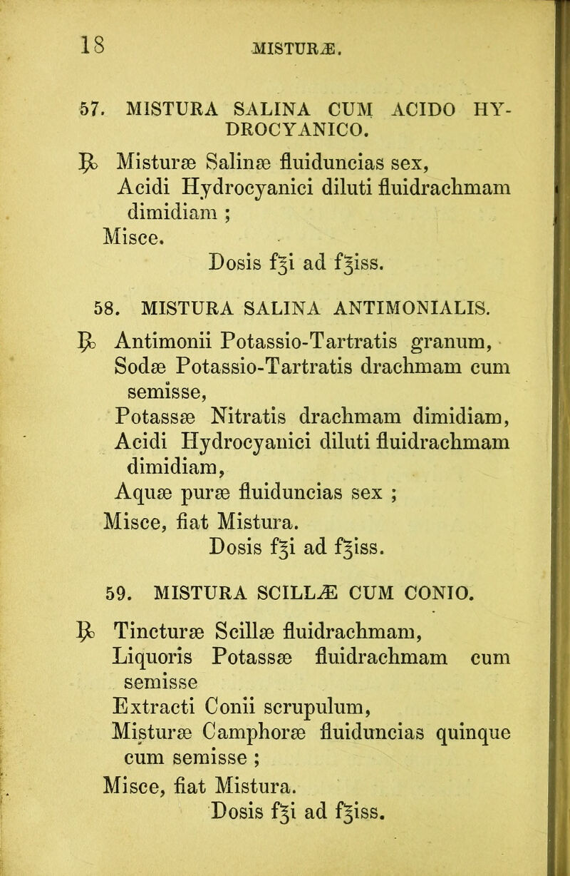 57. MISTURA SALINA CUM ACIDO HY- DROCYANICO. Misturse Salinae fluiduncias sex, Acidi Hydrocyanici diluti fluidrachmam dimidiam ; Misce. Dosis f^i ad f^iss. 58. MISTURA SALINA ANTIMONIALIS. ^ Antimonii Potassio-Tartratis granum, Sodse Potassio-Tartratis drachmam cum semisse, Potassae Nitratis drachmam dimidiam, Acidi Hjdrocyanici diluti fluidrachmam dimidiam, Aquae purae fluiduncias sex ; Misce, fiat Mistura. Dosis f^i ad f^iss. 59. MISTURA SCILL.E CUM CONIO. 1^ Tincturae Scillae fluidrachmam. Liquoris Potassae fluidrachmam cum semisse Extracti Conii scrupulum. Misturae Camphorae fluiduncias quinque cum semisse ; Misce, fiat Mistura. Dosis f§i ad f§iss.