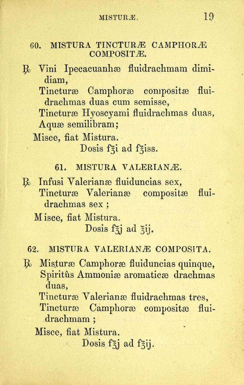 60. MISTURA TINCTURA CAMPHORJi: COMPOSITA. Jo Vini Ipecacuanhae fluidraclimam dimi- diam, Tincturae Camphorae compositae flui- drachmas duas cum semisse, Tincturae Hyoscyami fluidrachmas duas, Aquae semilibram; Misce, fiat Mistura. Dosis fji ad f^iss. 61. MISTURA VALERIANA. ^ Infusi Valerianae fluiduncias sex. Tincturae Valerianae compositae flui- drachmas sex ; Misce, fiat Mistura. Dosis ad Jij. 62. MISTURA VALERIANA COMPOSITA. Misturae Camphorae fluiduncias quinque. Spiritus Ammoniae aromaticae drachmas duas. Tincturae Valerianae fluidrachmas tres, Tincturae Camphorae compositae flui- drachmam ; Misce, fiat Mistura.