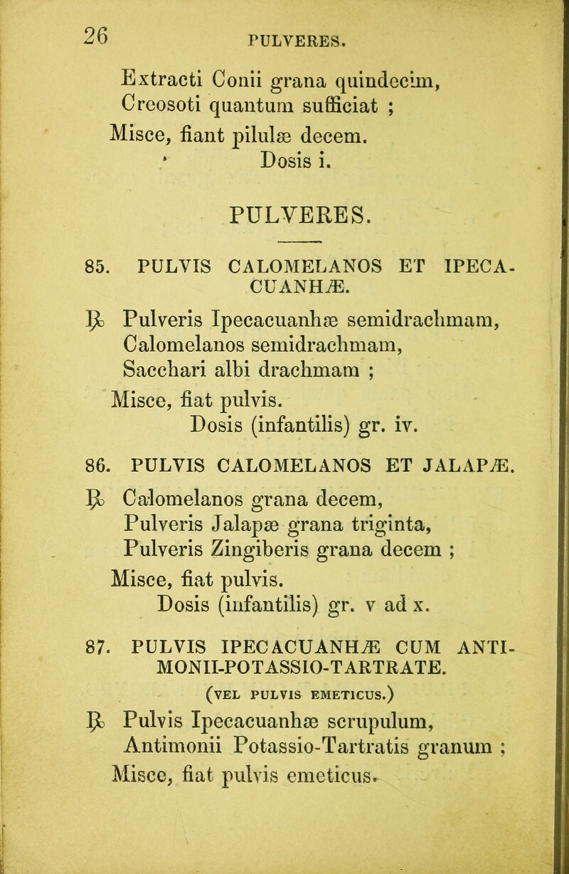 Extracti Conii grana quindecim, Creosoti quantum sufficiat ; Misce, fiant pilulse decem. Dosis i. PULVERES. 85. PULVIS CALOMELANOS ET IPECA- CUANH^. 5^ Pulveris Ipecaciianhse semidraclimam, Calomelanos semidrachmam, Sacchari albi drachmam ; Misce, fiat pulvis. Dosis (infantilis) gr. iv. 86. PULVIS CALOMELANOS ET JALAP^. ^ Calomelanos grana decem, Pulveris Jalapse grana triginta, Pulveris Zingiberis grana decem ; Misce, fiat pulvis. Dosis (infantilis) gr. v ad x. 87. PULVIS IPECACUANHAE CUM ANTI- MONII-POTASSIO-TARTRATE. (vel pulvis emeticus.) Pulvis Ipecacuanhse scrupulum, Antimonii Potassio-Tartratis granum ; Misce, fiat pulvis emeticus»