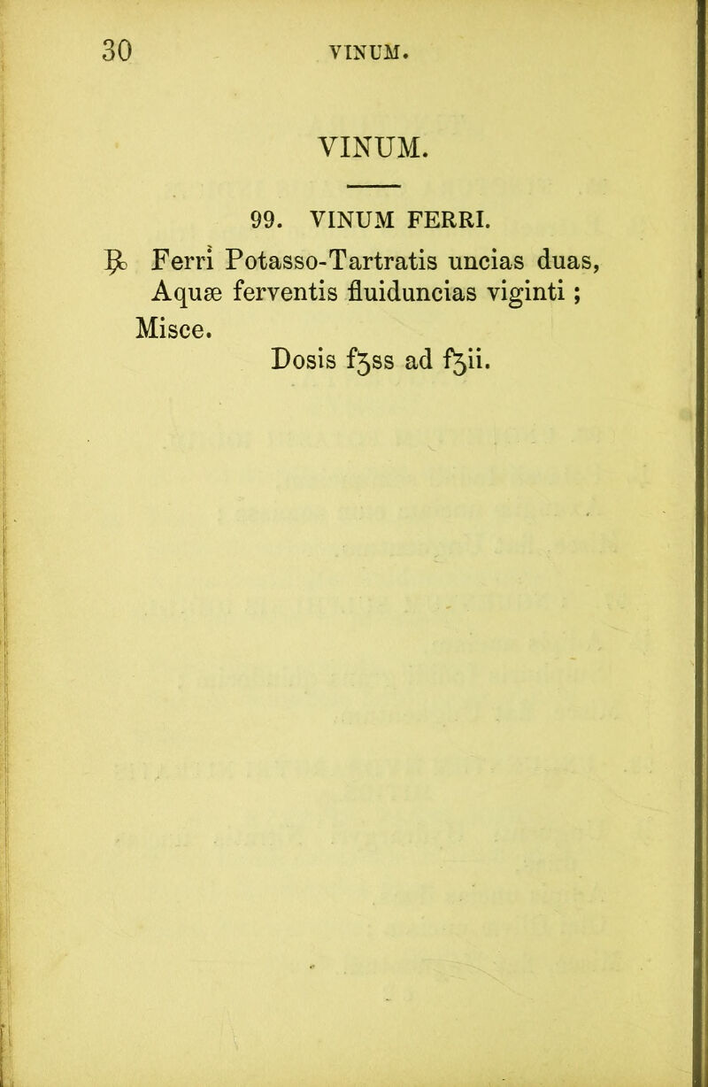 VINUM. 99. VINUM FERRI. Ferri Potasso-Tartratis uncias duas, Aquse ferventis fluiduncias viginti; Misce. Dosis f5ss ad f^ii.