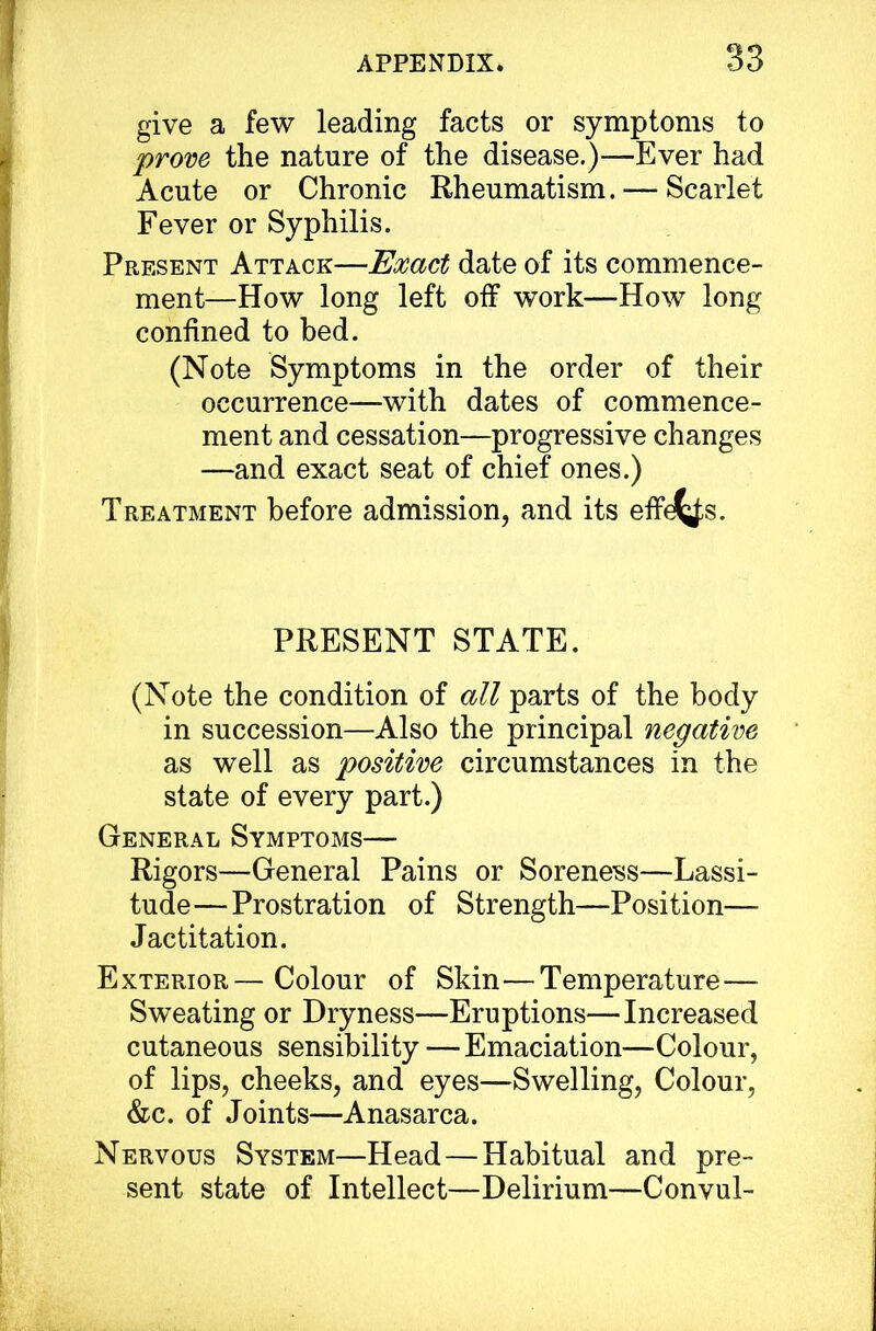 give a few leading facts or symptoms to prove the nature of the disease.)—E ver had Acute or Chronie Rheumatism. — Scarlet Fever or Syphilis. Present Attack—Emet date of its commence- ment—How long left oif work—How long conlined to hed. (Note Symptoms in the order of their occurrence—with dates of commence- ment and cessation—progressive changes —and exact seat of chief ones.) Treatment before admission, and its effd^s. PRESENT STATE. (Note the condition of all parts of the body in succession—Also the principal negative as well as positive circumstances in the state of every part.) General Symptoms— Rigors—General Pains or Soreness—Lassi- tudo—Prostration of Strength—Position— Jactitation. Exterior— Colour of Skin—Temperature— Sweating or Dryness—Eruptions—Increased cutaneous sensibility —Emaciation—Colour, of lips, cheeks, and eyes—Swelling, Colour, &c. of Joints—Anasarca. Nervous System—Head—Habitual and pre- sent state of Intellect—Delirium—Convul-