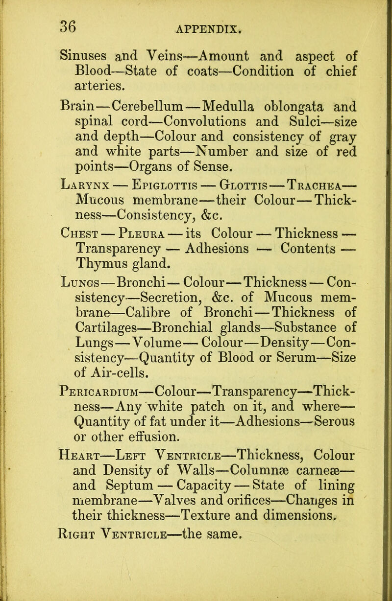 Sinuses and Veins—Amount and aspect of Blood—State of coats—Condition of chief arteries. Brain—Cerebellum—Medulla oblongata and spinal cord—Convolutions and Sulci—size and depth—Colour and consistency of gray and white parts—Number and size of red points—Organs of Sense. Larynx — Epiglottis — Glottis — Trachea— Mucous membrane—>their Colour—Thick- ness—Consistency, &c. Chest — Pleura — its Colour — Thickness — Transparency — Adhesions — Contents — Thymus gland. Lungs—Bronchi — Colour—Thickness — Con- sistency •—Secretion, &c. of Mucous mem- brane—Calibre of Bronchi—Thickness of Cartilages—Bronchial glands—Substance of Lungs—V olume — Colour—Density—Con- sistency—Quantity of Blood or Serum—Size of Air-cells. Pericardium—Colour—Transparency—Thick- ness—Any white patch on it, and where— Quantity of fat under it—Adhesions—Serous or other effusion. Heart—Left Ventrtcle—Thickness, Colour and Density of Walls—Columnae carneae— and Septum — Capacity — State of lining membrane—Valves and orifices—Changes in their thickness—Texture and dimensions. Right Ventricle—the same.