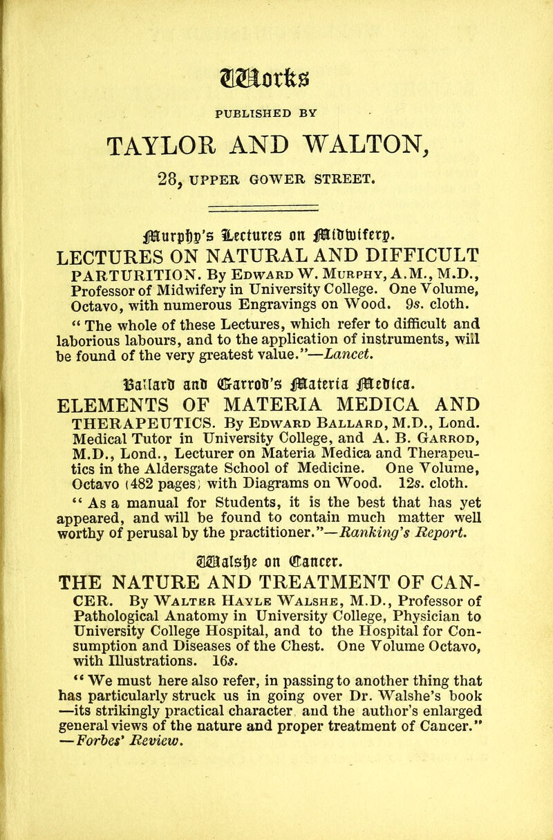 512Eorfes PUBLISHED BY TAYLOR AND WALTON, 28, UPPER GOWER STREET. iIHurpf)p’s Hcctures on ifatUtulferp. LECTURES ON NATURAE AND DIFFICULT PARTURITION. By Edward W. Murphy, A.M., M.D., Professor of Midwifery in University College. One Volume, Octavo, with nuraerous Engravings on Wood. 9s. cloth. “ The whole of these Lectures, which refer to difficult and laborious labours, and to the application of instruments, wiil be found of the very greatest value.”—Lancet. BaUarh aith (ffiarroti’!3 iittateria fUchtca. ELEMENTS OF MATERIA MEDICA AND THERAPEUTICS. By Edward Ballard, M.D., Lond. Medical Tutor in University College, and A. B. Garrod, M.D., Lond., Lecturer on Materia Medica and Therapeu- tics in the Aldersgate School of Medicine. One Volume, Octavo (482 pages; with Diagrams on Wood. 12s. cloth. “ As a manual for Students, it is the best that has yet appeared, and will be found to contain much matter well worthy of perusal by the practitioner.”—Beport. aSBalsfie on Cancer. THE NATURE AND TREATMENT OF CAN- CER. By Waltbr Hayle Walshe, M.D., Professor of Pathological Anatomy in University College, Physician to University College Hospital, and to the Hospital for Con- sumption and Diseases of the Chest. One Volume Octavo, with Illustrations. 16^. “ We must here also refer, in passingto another thing that has particularly struck us in going over Dr. Walshe’s book —its strikingly practical character and the author’s enlarged generalviews of the nature and proper treatment of Cancer.” —Forbes' Review.