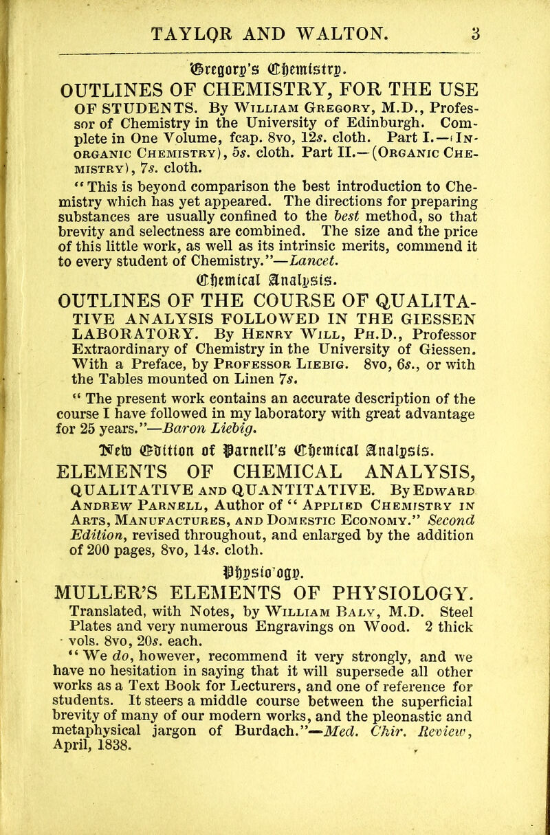 '(5regori?’s (ttfietntstrp. OUTLINES OF CHEMISTRY, FOR THE USE OF STUDENTS. By Wtlliam Gregory, M.D., Profes- sor of Chemistry in the University of Edinburgh. Com- plete in One Volume, fcap. 8vo, 12^. cloth. Part I.—iIn- oRGANic Chemistry), 5^. cloth. Part II.—(Organic Che- mistry), 7^. cloth. “ This is beyond comparison the best introduction to Che- mistry which has yet appeared. The directions for preparing substances are usually confined to the hest method, so that brevity and selectness are combined. The size and the price of this little work, as well as its intrinsic merits, commend it to every student of Chemistry.”—Lancet. (ffiiemical Enalj)Sis. OUTLINES OF THE COURSE OF QUALITA- TIVE ANALYSIS FOLLOWED IN THE GIESSEN LABORATORY. By Henry Will, Ph.D., Professor Extraordinary of Chemistry in the University of Giessen. With a Preface, by Professor Liebig. 8vo, 6s., or with the Tables mounted on Linen 7s. “ The present work eontains an accurate description of the course I have followed in my laboratory with great advantage for 25 years.”—Baron Liebig. Neto of ?3arneirs (fl:^Einical Enalssts. ELEMENTS OF CHEMICAL ANALYSIS, QUALITATIVE and QUANTITATIVE. By Edward Andrew Parnell, Author of “ Applied Chemistry in Arts, Manufactures, and Domestic Economy.” Second Edition, revised throughout, and enlarged by the addition of 200 pages, 8vo, 14^. cloth. ^P5psio’Ogp. MULLER’S ELEMENTS OF PHYSIOLOGY. Translated, with Notes, by William Baly, M.D. Steel Plates and very numerous Engravings on Wood. 2 thick ■ vols. 8vo, 20s. each. “ We do, however, recommend it very strongly, and we have no hesitation in saying that it will supersede all other Works as a Text Book for Lecturers, and one of reference for students. It steers a middle course between the superficial brevity of many of our modern works, and the pleonastic and metaphysical jargon of Burdach.”—Med. Chir. Review, April, 1838.