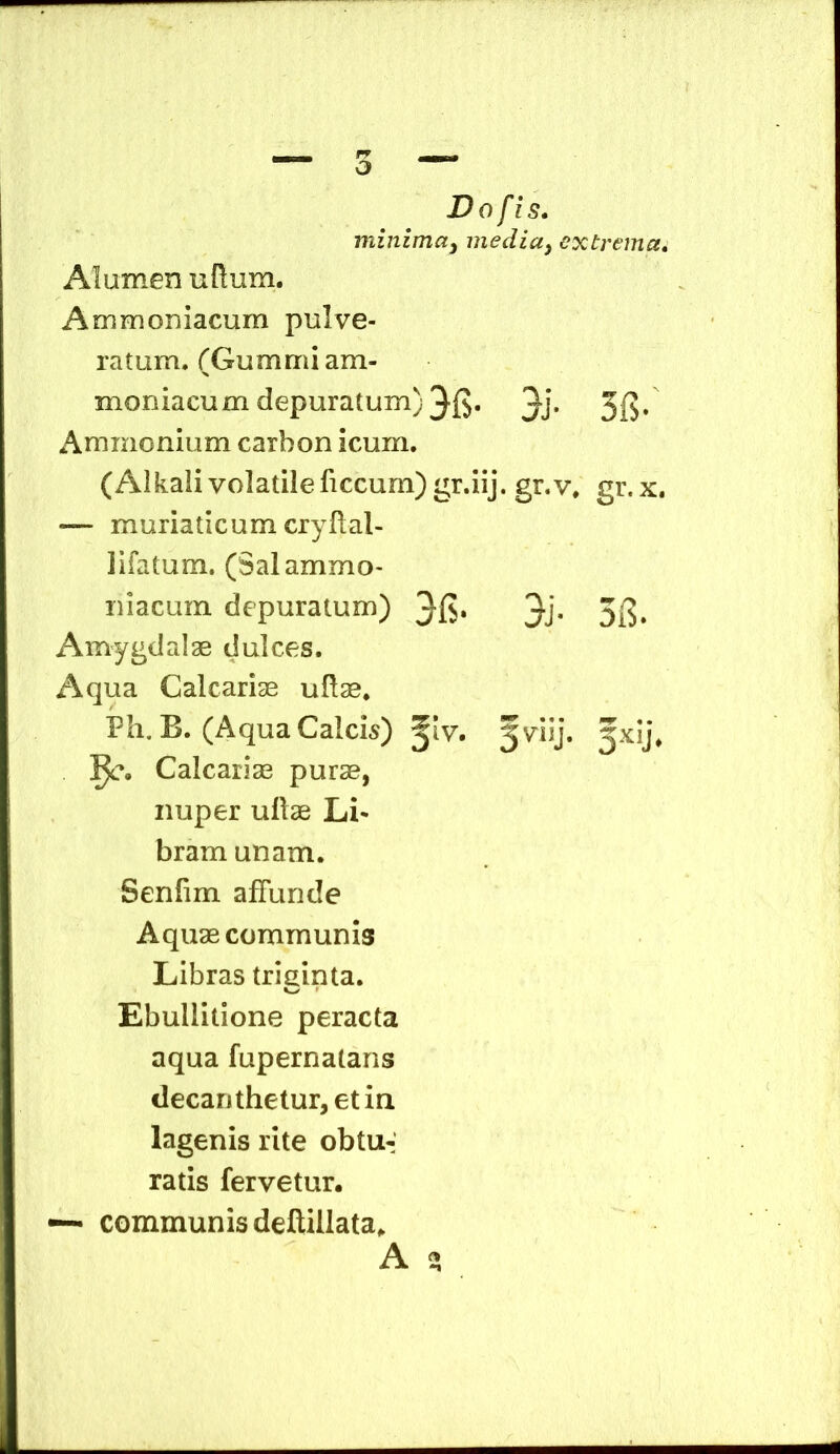 o Do fis. minima^ inedia^ extrema. Alumen udum. Ammoniacum pulve- ratum. (Gummiam- moniacum depuratum) 3J* 3{?* Ammonium carhon icum, (Alkali volatileficcurn) gr.iij. gr.v. gr. x. — muriaticum crydal- lifatum. (Salammo- niacum depuratum) 3j- 3i?. Amygdalae dulces. Aqua Calcariae udae. Ph, B. (Aqua Calcis) ^Iv. fviij. 3x1]. Calcariae purae, nuper udae Li* bram unam. Senfim affunde Aquae communis Libras triginta. Ebullitione peracta aqua fupernataris decarjthetur,etin lagenis rite obtu-: ratis fervetur. “ communis deftillata. A 2: