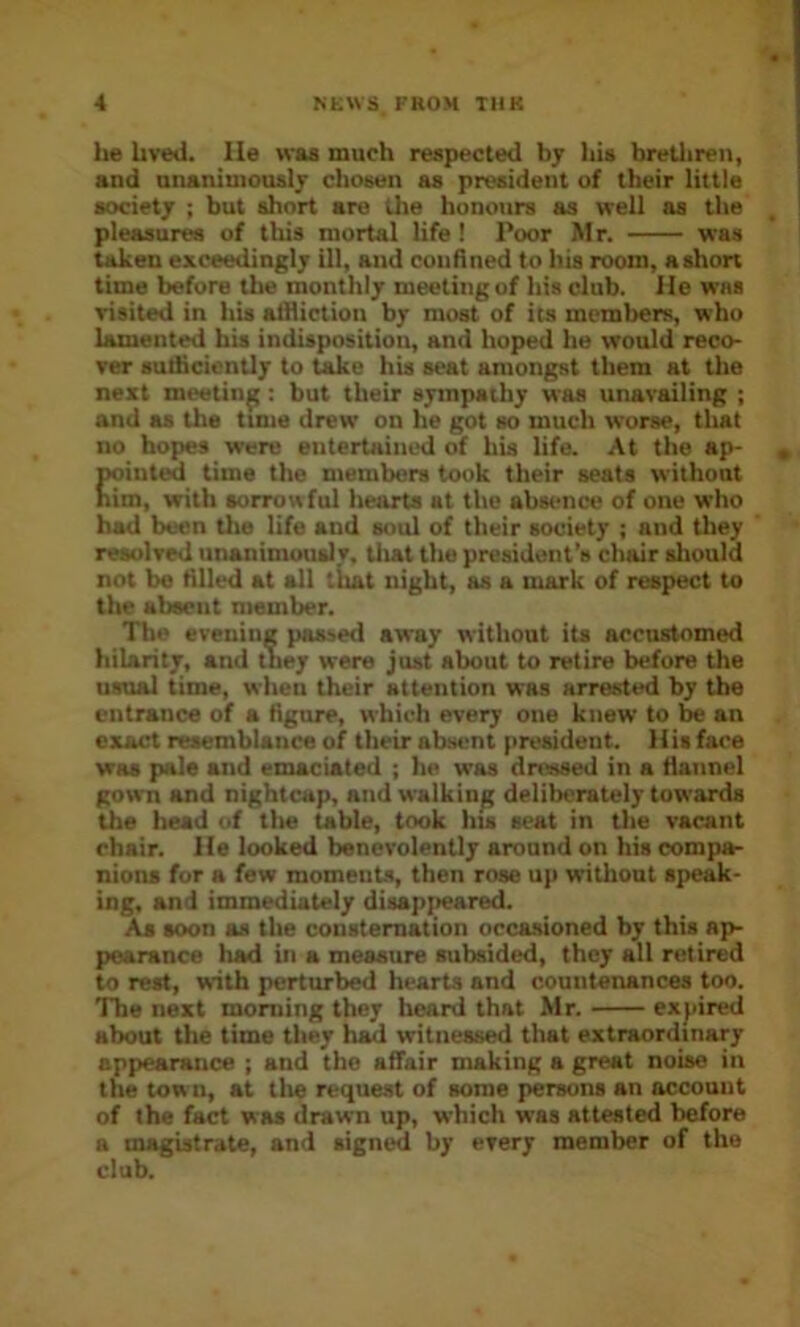 he Uvetl. He was much respected bj liis bretliren, and nnanimouslj chosen as president of their little society ; but short are the honours as well as the pleasures of this mortal life I Poor Mr. was taken exceedingly ill, and confined to his room, ashort time before the monthly meeting of his club. He was visited in his alHiction by most of its members, who lamented his indisposition, and hoped he would reco- ver sutiicicntly to take his seat amongst them at tlie next meeting; but their sympathy was unavailing ; and as the tune drew on he got so much worse, that no hopes were entertained of his life. At the ap- pointed time the members took their seats without nim, with sorrowful hearts at the absence of one who had been tlie life and soul of their society ; and they resolved unanimously, tliat the president’s chair sliould not be tilled at all that night, as a mark of respect to the absent member. The evening passed away without its accustomed hilarity, and tney were just about to retire before the usual time, when their attention was arrested by the entrance of a figure, which every one knew to be an exact resemblance of their ab-sont president. His face was pale and emaciated ; he was dressed in a flannel gown and nightcap, and walking deliberately towards the head of tlie table, took hu seat in the vacant chair. He looked benevolently around on his compa- nions for a few moment-s, then rose up without spew- ing, and immediately disapjieared. As soon as the consternation occasioned by this ap- pearance had in a measure subsided, they all retired to rest, with perturbed hearts and countenances too. The next morning they heard that Mr. expired about the time they had witnessed that extraordinary appearance ; and the affair making a great noise in the tow n, at tlie request of some persons an account of the fact was drawn up, which was attested before a magistrate, and signed by every member of the club.