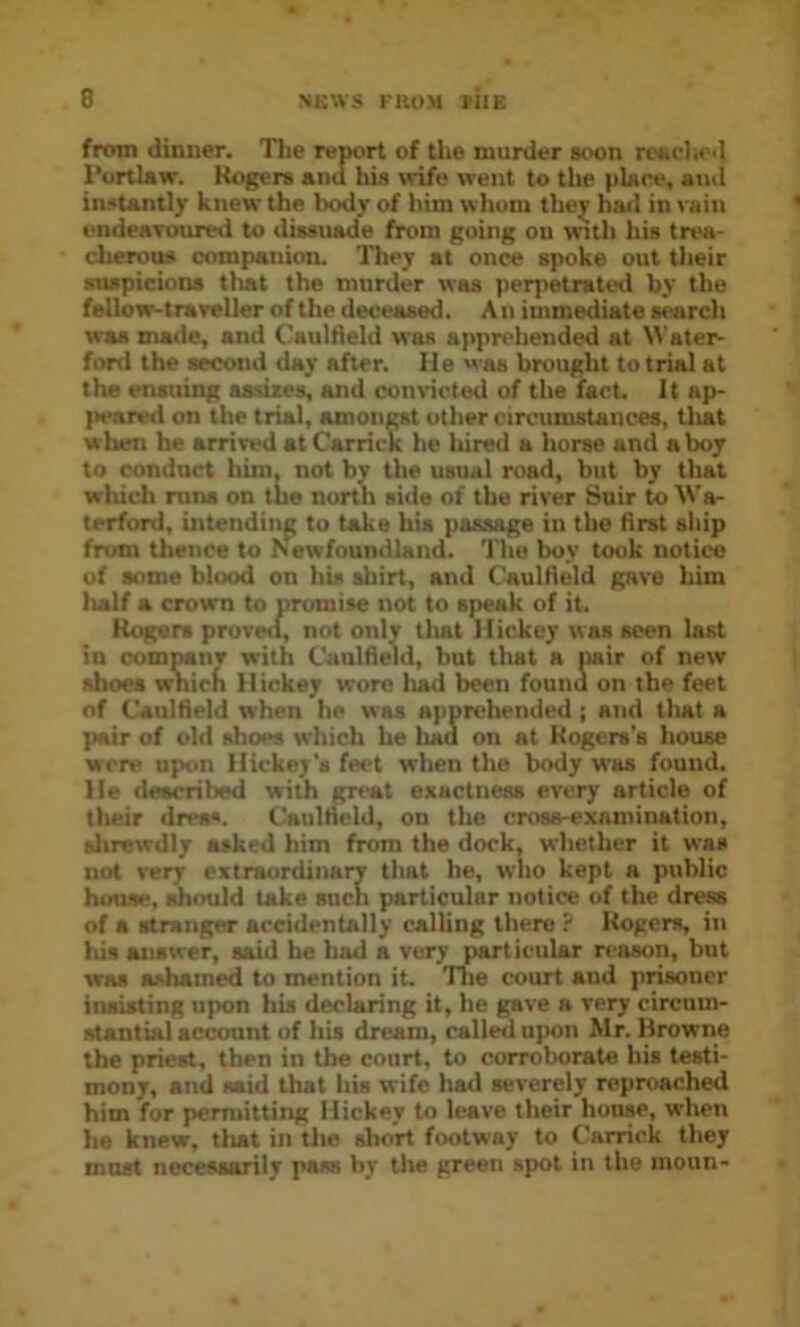 D from dinner. TLe report of the murder soon resfliod rortUw. Rogers and his wife went to the place, aiul instantly knew the body of him whom they had in vain ondeaTOTired to dissuade from going on wuth his trea- cherous companion. They at once spoke out their suspicions tlmt the murder was perjietratiHl by the fellow-traveller of the deceased. An immediate search was made, and Caulfleld was apprehended at Waters ford the second day after. He was brought to trial at the ensuing assizes, and convicted of the fact. It ap- peared on the trial, amongst other circumstances, tliat when he arrived atCarrick he liired a horse and a boy to conduct him, not by the usual road, but by that wliich runs on the north side of the river Suir to Wa- terford, intending to take his passage in the flrst ship from thence to Newfoundland. The buy took notice of some blood on his shirt, and Caulfield gave him half a crown to promise not to speak of it. Rogers proved, not only tliat Hickey was seen last in comMiiv with Caulfield, but that a Mir of new shoes which Hickey wore liad been found on the feet of Caulfield when he was apprehended; and that a pair of old shoes which he had on at Rogers's house were upon Hickey's feet when the body was found. He described with great exactness every article of their drea*. Caulfield, on the cross-examination, fclirewdly asked him from the dork, whether it was not very extraordinary that he, wlio kept a public hmise, should take such particular notice of the dre» of a stranger accidentally calling there ? Rogers, in his answer, said be had a very part icular reason, but was ashamed to mention it. The court and prisoner insisting upon his declaring it, he gave a very circum- stantial acconnt of his dream, called upon Mr. Hrowne the priest, then in the court, to corroborate his testi- mony, and said that liis wife had severely reproached him for permitting Hickey to leave their house, when ha knew, that in the short footway to Carrick they most necessarily pass hy the green spot in the moun-