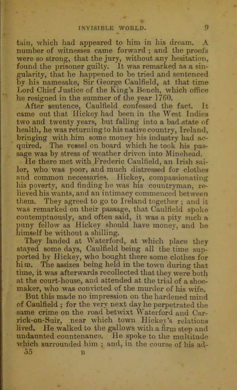 tain, which had appeared to him in his dream. A number of witnesses came forward ; and the proofs were so strong, that the jury, without any hesitation, found the prisoner guilty. It was remarked as a sin- gularity, that he happened to be tried and sentenced by his namesake. Sir George Caulfield, at that time Ijord Chief Justice of the King’s Bench, which office he resigned in the summer of tlie year 1760. After sentence, Caulfield confessed the fact. It came out that Hickey had been in tlie West Indies two and twenty years, but falling into a bad state of health, he was returning to hLs native country, Ireland, bringing with him some money his industry had ac- quired. The vessel on board which he took his pa.s- sage was by streas of weather driven into Minehead. lie there met with Frederic Caulfield, an Irish sai- lor, who was poor, and much distressed for clothes and common necessarie.s. Hickey, compassionating his poverty, and finding he was his countryman, re- lieved his wants, and an intimacy commenced between them. They agreed to go to I reland together ; and it was remarked on their passage, that Caulfield spoke contemptuously, and often said, it was a pity such a puny fellow as Hickey should have money, and he himself be without a shilling. They landed at Waterford, at which place they stayed some days, Caulfield being all the time sup- ported by Hickey, who bought there some clothes for him. The assizes being held in the town during that time, it was afterwards recollected that they were both at the court-house, and attended at the trial of a shoe- maker, who was convicted of the murder of his wife. But this made no impression on the hardened mind of Caulfield ; for the very next day he perpetrated the same crime on the road betwixt Waterford and Car- rick-on-Suir, near which town Hickey’s relations lived. He walked to the gallows with a firm step and undaunted countenance. He spoke to the multitude which surrounded him ; and, in the course of his ad- 55 B