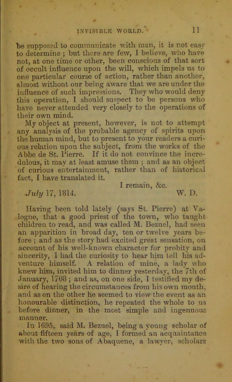 be supposed to communicate with man, it is not easy to determine ; but there are few, I believe, who have not, at one time or other, been conscious of that sort of occult influence upon the will, which impels us to one particular course of action, rather than another, almost without our being aware that we are under the influence of such impressions. They who would deny this operation, I should suspect to be persons wlio have never attended very closely to the operations of their own mind. My object at present, however, is not to attempt any analysis of the probable agency of spirits upon the human mind, but to present to your readei-s a curi- ous relation upon the subject, from the works of the Abbe de 8t. Pierre. If it do not convince the incre- dulous, it may at least amuse them ; and as an object of curious entertainment, rather than of historic.il fact, I have translated it. I remain, &c. July 17, 1814. W. n. Having been told lately (says St. Pierre) at Va- logue, that a good priest of the town, who taught children to read, and was called M. Beznel, had seen an apparition in broad day, ten or twelve years be- fore ; and as the story had excited great sensation, on account of his well-known character for probity and sincerity, 1 liad the curiosity to hear him tell his ad- venture himself. A relation of mine, a lady who knew him, invited him to dinner yesterday, the 7th of .January, 1708 ; and as, on one side, 1 testified my de- sire of hearing the circumstances from his own mouth, and as on the other he seemed to view the event as an honourable distinction, he repeated the whole to us before dinner, in the most simple and ingenuous manuer. In 16.95, said M. Beznel, being a young scholar of about fifteen years of age, I formed an acquaintance with the two sons of Abaquene, a lawyer, scholars
