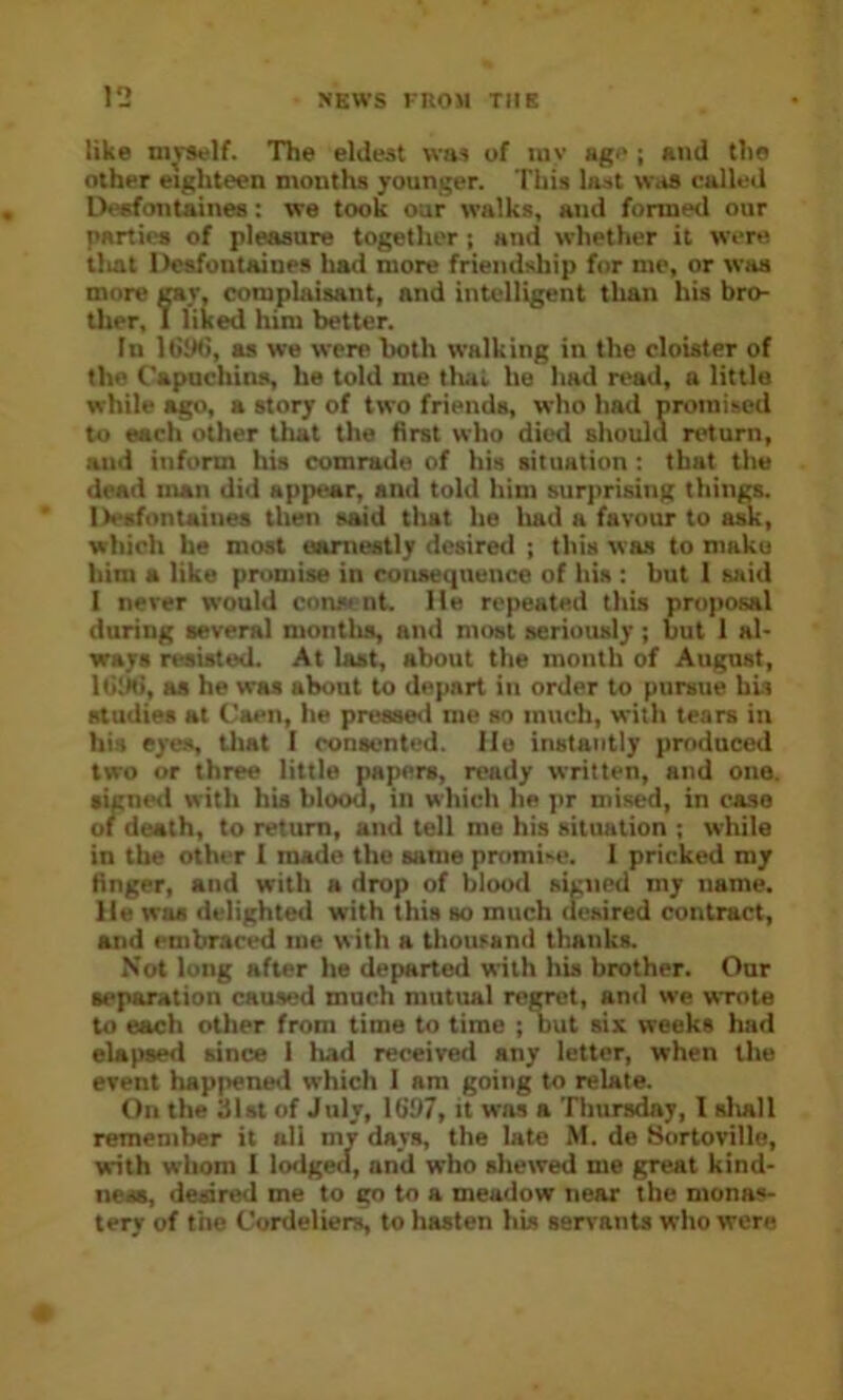 like m^^lf. The eldest was of luv age j and the other eighteen months younger. This last was called Deefontaines; we took our walks, and formed our parties of pleasure together; and whether it were tliat Deefontaines had more friendship for me, or was more rar, complaisant, and intelligent tlian his bro- ther, I liked him better. In Itiik), as we were both walking in the cloister of the Capuchins, he told me that he had read, a little while ago, a story of two friends, who had promised to each other that the first who died should return, and inform his comrade of his situation: that the dead man did appear, and told him surprising things. Iiesfontaines then said tliat he liad a favour to ask, which he most earnestly dcsireil ; this was to make him a like promise in consequence of his : hut I said I never would const nt. Me repeated this proposal during several montlis, and must seriously; hut 1 al- ways resisted. At last, about the month of August, IGlNi, as he was shout to depart in order to pursue his studies at Caen, he preaseil me so much, with tears in his eyes, tliat I consented. He instantly produced two or three little papers, ready written, and one. signeil with his blood, in which he pr mis^, in case of death, to return, and tell me his situation ; while in the other 1 made the same pnimi'-e. 1 pricked my finger, and with a drop of blood signed my name. He was delighted with this so much desired contract, and embraced me with a thousand thanks. Not lung after he departed with his brother. Our separation caused much mutual regret, and we wrote to each other from time to time ; but six weeks had elapsed since 1 had received any letter, when the event happened which 1 am going to relate. On the 31st of July, lb'97, it was a Thursday, I sliall remeuiber it all my days, the late M. de Sortoville, with whom 1 lodged, and who shewed me great kind- ness, deidred me to go to a meadow near the monas- tery of the Cordeliers, to hasten his servants who were