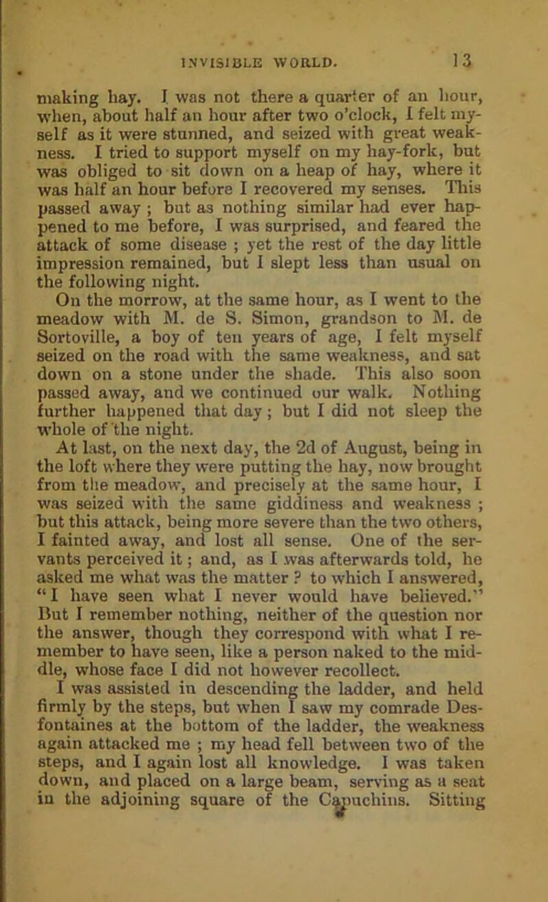 I making hay. I was not there a quarter of an liour, when, about half an hour after two o’clock, I felt my- self as it were stunned, and seized with great weak- ness. I tried to support myself on my hay-fork, but was obliged to sit down on a heap of hay, where it was half an hour before I recovered my senses. Tliis passed away ; but as nothing similar had ever hap- pened to me before, I was surprised, and feared the attack of some disease ; yet the rest of the day little impression remained, but I slept less than usual on the following night. On the morrow, at the same hour, as I went to the meadow with M. de S. Simon, grandson to M. de Sortoville, a hoy of ten years of age, I felt myself seized on the road with the same weakness, and sat down on a stone under the shade. 'I’his also soon passed away, and we continued our walk. Nothing further happened that day; but I did not sleep the whole of the night. At last, on the next day, the 2d of August, being in the loft where they were putting the hay, now brought from the meadow, and precisely at the .same hour, I was seized with the same giddiness and weakness ; hut this attack, being more severe than the two others, I fainted away, and lost all sense. One of the ser- vants perceived it; and, as I .was afterwards told, he asked me what was the matter ? to which I answered, “I have seen what I never would have believed.” Ilut I remember nothing, neither of the question nor the answer, though they correspond with what I re- member to have seen, like a person naked to the mid- dle, whose face I did not however recollect. I was assisted in descending the ladder, and held firmly by the steps, but when 1 saw my comrade Des- fontaines at the bottom of the ladder, the weakness again attacked me ; my head fell between two of the steps, and I again lost all knowledge. 1 was taken down, and placed on a large beam, serving as a seat in the adjoining square of the Cmnichins. Sitting