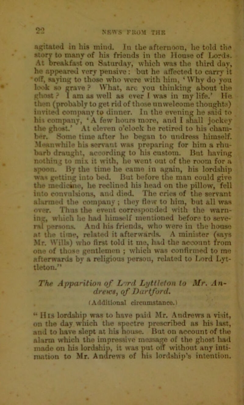 2‘2 Sf^tated in his mind. In the aft«rnnon, he told the stonr to many of his friends in the Iloase of Ijords. At breakfast on Saturday, which wras the third day, ho appeared very pensive: but he atfected to cnrr)’ it off, saying to those who were with him, ‘ Why do you h>ok so crave ? What, arc you thinking about t!ie gliost ? 1 am as well as ever I was in my life.’ He then (probably to get rid of those unwelcome thought?) invite^i company to dinner. In the ev»>ninc he said to his company, ‘ A few honrs more, and I shall jockey the ghost' .\t eleven o’clock he retired to his cham- ber. Some time after he began to undress himself. Meanwhile his servant was preparing for him a rhu- barb draught, according to liis custom. But having nothing to mix it urith, lie went out of the room for a spoon. By the time he came in again, his lordship was getting into bed. But before the man could give the medicine, he reclined his head on the pillow, fell into convulsions, and died. The cries of the servant alarmed the company ; they flew to him, but all was over. Thus the event corresponded with the warn- ing, which he had himself mentioned before to seve- ral persons. .And his friends, who were in the house at the time, related it afterwanls. A minister (says Mr. Wills) who first told it me, had the account from one of those gentlemen ; which was confirmed to me afterwards by a religious person, related to I/ord Lyt- tleton. The Ajiparition of L :rd Lytllcton to Mr. .fn- dretc$, qf DartforU, (Additional circumitanee.) “ His lordship was to have paid Mr. Andrews a visit, on the day which the spectre prescribed as his last, and to Iiave slept at his bouse. But on account of the alarm which the impressive message of the ghost had m^e on his lordsliip, it was put oil without any iiiti- nuition to Mr. Ancirews of nis lordship's intention.