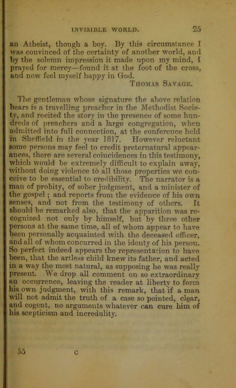 an Atheist, though a boy. By this circumstance I was convinced of the certainty of another world, and by the solemn impression it made upon my mind, I prayed for mercy—found it at the foot of the cross, and now feel myself happy in God. Thomas Savage. The gentleman whose signature the above relation bears is a travelling preacher in the Methodist Socie- ty, and recited the story in the presence of some hun- dreds of preachers and a large congregation, when admitted into full connection, at the conference held in Sheffield in the year 1817. However reluctant some persons may feel to credit preternatural appear- ances, there are several coincidences in this testimony, which would be extremely difficult to explain away, without doing violence to all those properties we con- ceive to be essential to credibility. The narrator is a man of probity, of sober judgment, and a minister of the gospel ; and reports from the evidence of his own senses, and not from the testimony of others. It should be remarked also, that the apparition was re- cognized not only by himself, but by three other persons at the same time, all of whom appear to have been personally acquainted with the deceased officer, and all of whom concurred in the identy of his person. So perfect indeed appears the representation to have been, that the artless child knew its father, and acted in a way the most natural, as supposing he was really present. We drop all comment on so extraordinary an occnirence, leaving the reader at liberty to form his own judgnient, with this remark, that if a man will not admit the truth of a case so pointed, clpar, and cogent, no arguments whatever can cure him of his scepticism and incredulity. 55 c