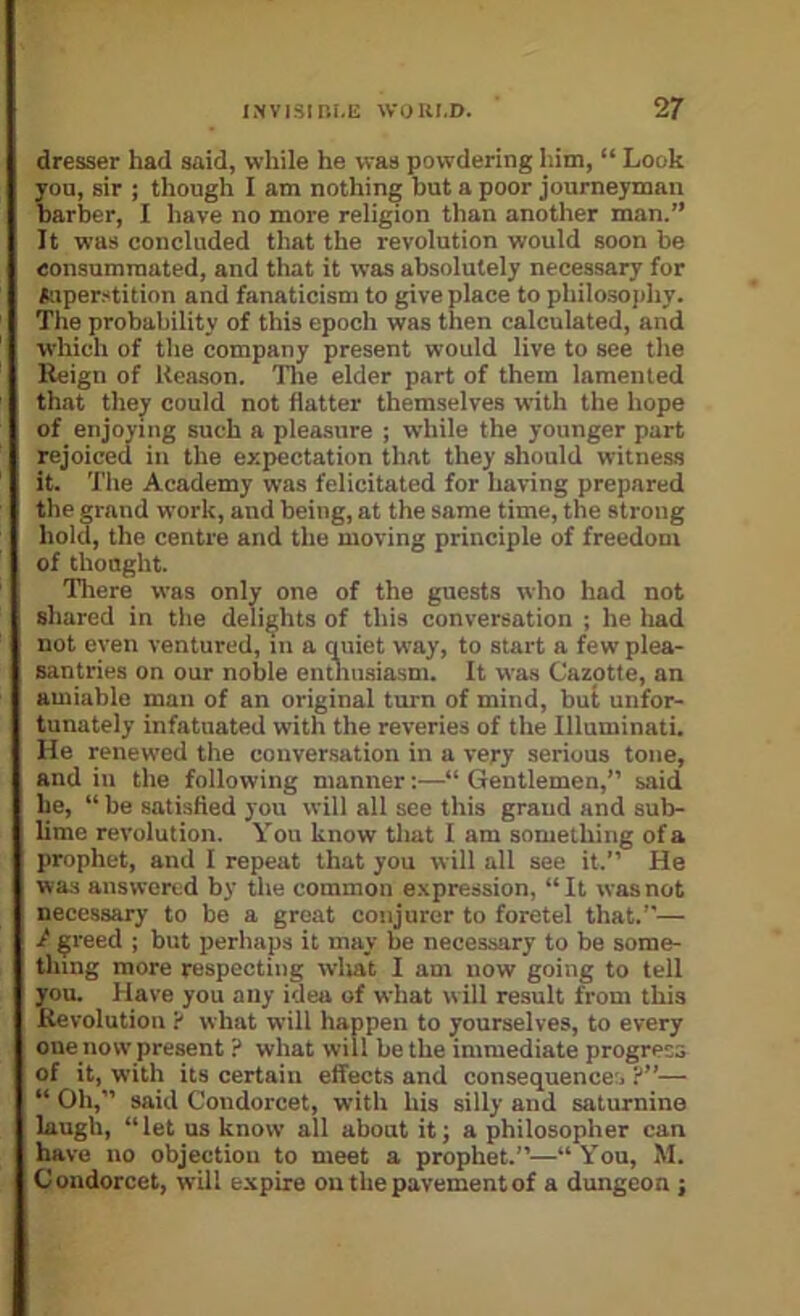 dresser had said, while he was powdering him, “ Look you, sir ; though I am nothing hut a poor journeyman barber, I have no more religion than another man.” It was concluded that the revolution would soon be consummated, and that it was absolutely necessary for Mper-^tition and fanaticism to give place to philosoj)hy. The probability of this epoch was then calculated, and which of the company present would live to see the Kcign of Keason. Tlie elder part of them lamented that thej' could not flatter themselves with the hope of enjoying such a pleasure ; while the younger part rejoiced in the expectation that they should witness it. Tile Academy was felicitated for having prepared the grand work, and being, at the same time, the strong hold, the centre and the moving principle of freedom of thought. There was only one of the guests who had not shared in the delights of this conversation ; he had not even ventured, in a quiet way, to start a few plea- santries on our noble entliusiasm. It was Cazotte, an amiable man of an original turn of mind, but unfor- tunately infatuated with the reveries of the Illuminati. He renewed the coiiver.sation in a very serious tone, and ill the following manner;—“ Gentlemen,” said he, “ be satisfied you will all see this graud and sub- lime revolution. You know that I am something of a prophet, and I repeat that you will all see it.” He was answered by the common expression, “It was not necessary to be a great conjurer to foretel that.”— / greed ; but perhaps it may be necessary to be some- thing more respecting wliat I am now going to tell you. Have you any idea of what will result from this Kevolution ? what will happen to yourselves, to every one now present ? what will be the immediate progress of it, with its certain effects and consequences ?”— “ Oh,” said Condorcet, with his silly and saturnine laugh, “let us know all about it; a philosopher can have no objection to meet a prophet.”—“You, M. Condorcet, will expire on the pavement of a dungeon ;