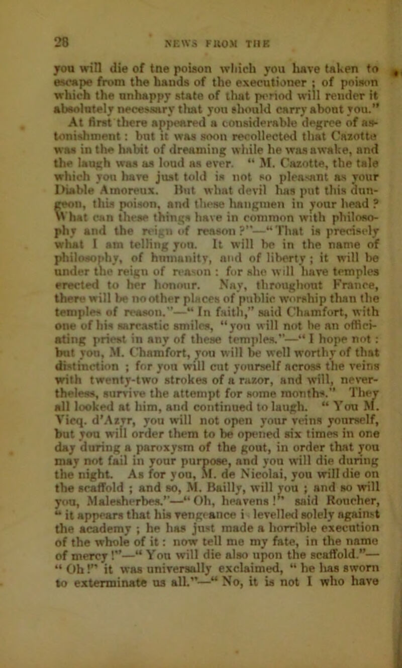 you win die of tne poiaon which you have taken to escape from the hands of the executioner : of poison which the unhappy state of tliat p«>nod will render it absolutely necessary tliat you should carry about you.” At first there appeared a considerable degree of as- tonishment ; but It was soon recollected that Cazottu was in the habit of dreaming while he was awake, and the laugh was as loud as ever. '* M. Cazotte, the tale which you hare just told is not so plea>ant as your Ihable Amoreux. Hut what devil has put this dun- pwn, this poison, and these hangmen in ^our head ? w hat can these things have in common with philoso- phy and the nigii of reason ?”—“ That is precisely what I am telling yon. It will he in the name of philosophy, of hnniaiiitv, and of liberty ; it will be under the reign of n■n^on : for she will have temples erected to her honour. Nay, throughout France, there will be no other places of public worship tlian the temples of reason.—“ In faith,” said C'hamfort, with one of his sareastic smiles, “you will not he an offici- ating priest in any of these tcmjiles.—“ I hope not : but yon, M. Chamfort, jou will be well worthy of that distinction ; for yon will cut yourself across the veins with twenty-two strokes of a razor, and will, never- theless, survive the attempt for some months.” They all looked at him, and continued to laugh. “ You hi. Vicq. d’Azvr, you will not open your veins yourself, but you wifi order them to be opi-ned six times in one day during a panixy.sm of the gout, in order that you may not fail in your purpose, and yon will die during the night. As for you, M. de Nicolai, you will die on the scaiTold ; and so, M. Bailly, will you ; and so will yon, Malesherbea.’’—“Oh, heavens!” said Roucher, “ it appears that his vengeance i levelled solely against the academy ; he has just made a horrible execution of the whole of it: now tell me my fate, in the name of mercy!—“ Yon will die also upon the scaffold.”— “ Oh!” it was universally exclaimed, “ he lias sworn lo exterminate ns all.”—“ No, it is not I who have