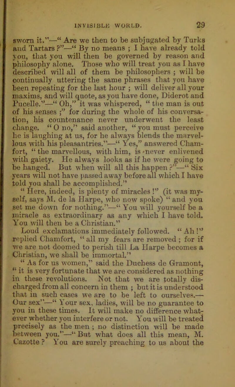 swom it.”—“ Are we then to be sabjugated by Turks and Tartars ?”—“ By no means ; I nave already told you, that you will then be governed by rea.«on and philosophy alone. Those who will treat you as I have described will all of them be philosophers ; will be continually uttering the same phrases that you have been repeating for tlie last hour ; will deliver all your maxims, and will quote, as you have done, Diderot and Pucelle.”—“ Oh,” it was whispered, “ tbe man is out of his senses for during the whole of his conversa- tion, his countenance never underwent the least change. “ 0 no,” said another, “ you must perceive he is laughing at us, for he always blends the marvel- lous with his pleasantries.”—“ Ves,” answered Cham- fort, “ the marvellous, with him, is -never enlivened with gaiety. He always looks as if he were going to be hanged. But when will all this happen ?”—“ Six years will not have passed away before all which I have told you shall be accom]ilished.” “ Here, indeed, is plenty of miracles !” (it was my- self, says M. de la Harpe, who now spoke) “and you set me down for nothing.”—“ You will yourself be a miracle as extraordinary as any which I have told. Y'ou will then be a Christian.” Loud exclamations immediately followed. “Ah!” replied Chamfort, “ all my fears are removed ; for if we are not doomed to perish till La Harpe becomes a Christian, we shall be immortal.” “ As for us women,” said the Duchess de Gramont, “ it is very fortunate that we are considered as nothing in these revolutions. Not that we are totally dis- charged from all concern in them ; but it is understood that in such cases we are to be left to ourselve.s.— Our sex”—“ Your sex. ladies, will be no guarantee to you in these times. It will make no difference what- ever whether you interfere or not. You will be treated precisely as the men ; no distinction will be made between you.”—“ But what does all this mean, M. Cazotte ? You are surely preaching to us about the