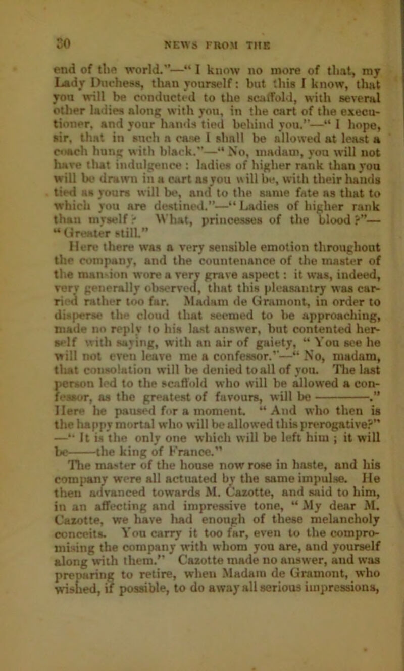 end of tlie world.”—“ I know no more of that, my Lady Dm-hess, tlian yourself: hut this I know, tlwt you wrill be conducted to the scutfolJ, with several other ladies along with you, in the cart of the execu- tioner. and your hands tied behind you.”—“ 1 hope, air, that in such a case I shall be allowed at least a coach hung with black.—** No, madam, you will not hare tlut indulgence : ladies of higher rank than you will be drawn in a cart as you »ill be, witli their luinds tied as yours will be, and to the same fate as that to which you are destined.”—“ Ladies of higher rank than myself' \\'hat, princesses of the blood?”— “ Greater still.” Mere there was a very sensible emotion throughout the company, and the countenance of the master of the man-ion wore a rery grave aspect: it was, indeed, Terr generally observt'd, that this pleasantry was car- ried rather too far. Madam de Gramont, in order to disperse the cloud that seemed to be approaching, made no reply to his last answer, but contented her- self with saying, with an air of gaiety, “ You see he will not even leave me a confessor.”—” No, madam, tliat consolation will be denied to all of you. Tlie last person led to the scnfl'old who will be flowed a con- feSBur, as the greatest of favours, will bo .” Here he paus«^ for a moment. ‘‘And who then is the happy mortal who will bo allowed this prerogative?” —” It is the only one which will be left him ; it will be the king of France.” Tlie master of the house now rose in haste, and his com{ianr were all actimted by the same impulse. He then advanced towards M. Cazotte, and said to him, in an affecting and impressive tone, “ My dear M. Cazotte, we have had enough of these melancholy conceits. You carry it too far, even to the compro- mising the company with whom you are, and yourself along with them.” Cazotte made no answer, and was preparing to retire, when Madam de Gramont, who wished, if possible, to do away all serious impressions.