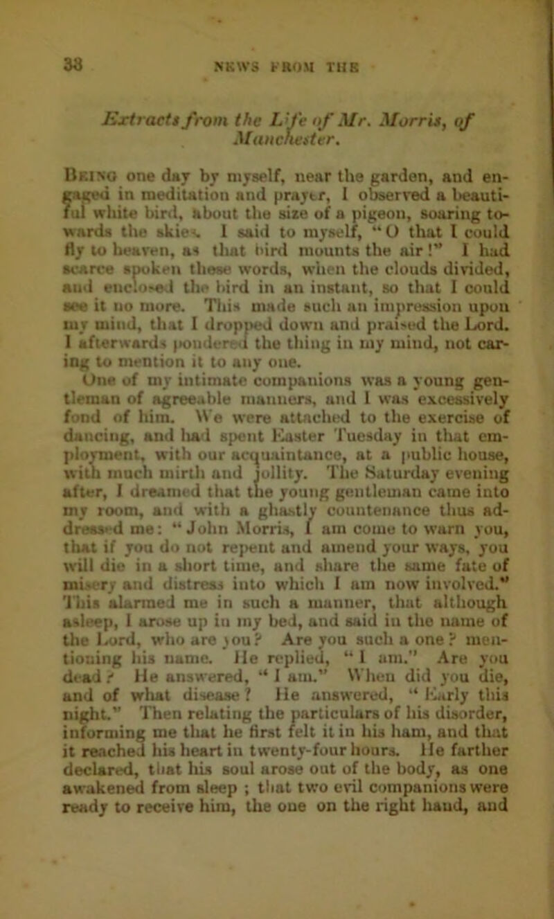 Extract$ from the Lfe of Mr. Morris, if MiiHchestur. Uri>o one d«y by myself, near the garden, and en- fageu in meditation and praytr, 1 observed a l>eauti- ui white bird, about the size of a pigeon, soaring to- wards the skie<. 1 saiil to myself, “ U that I could fly to heaven, as tlutt bird mounts the air !” 1 had scarce spoken these words, when the clouds divided, and enc!o>«,l the bird in an instant, so that I could see it 110 more. This made such an iinjiression upon my mind, that I dropped down and prai-ed the Lord. 1 afterwards |>oiider«;<l the thing in my mind, not car- ing to mention it to any one. One of my intimate companions was a young gen- tleman of agreeable manners, and 1 was excessively fond of him. We were attached to the exercise of dancing, and liad spent bluster Tuesday in tliat cm- plo^ent, with our aci^uaintaiice, at a public house, with much mirtli and jollity. The Saturday evening after, 1 dreamed that the young gentleman came into my room, and with a ghastly countenance thus ad- dreti>-d me; “John .Morris, I am coiuu to warn you, that if you do nut rejiciit and amend your ways, you will die in a short time, and share the same fate of mi-ery and distress into which I am now involved.” 'J'his alanned me in such a manner, that although asleep, 1 arose up in my bed, and said in the name of the laird, who are you? Are you such a one ? men- tioning his name. He replied, “ 1 um. ,\re you dead t He answered, “ I am.” When did you die, and of wliat disease? He answered, “ l-Lrly this iiight. Then relating the particulars of his disorder, informing me tliat he first felt it in his ham, and that it re.vcheJ his heart in twenty-four hours. He farther declared, that Iris soul arose out of the body, as one awakened from sleep ; that two evil companions were ready to receive him, the one on the right liaud, and