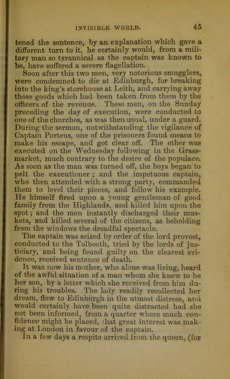 tened the sentence, by an explanation which gave a different turn to it, he certainly would, from a mili- tary man so tyrannical as the captain was known to be, have suffered a severe flagellation. Soon after this two men, very notorious smugglers, were condemned to die at Edinburgh, for breaking into the king's storehouse at Leith, and carrying away those goods which had been taken from them by the officers of the revenue. These men, on the Sunday preceding the day of execution, were conducted to one of the churches, as was then usual, under a guard. During the sermon, notwithstanding the vigilance of Captain Portens, one of the prisoners found means to make his ascape, and got clear off. Tlie other was executed on the Wednesday following in the Grass- market, much contrary to the desire of the populace. As soon as the man was turned off, the boys began to pelt the executioner ; and the impetuous captain, who then attended with a strong party, commanded them to level their pieces, and follow his example, lie himself fired upon a young gentleman of good family from the Highlands, and killed him upon the spot; and the men instantly discharged their mus- kets, and killed several of the citizens, as beholding from the windows the dreadful spectacle. The captain was seized by order of the lord provost, conducted to the Tolbooth, tried by the lords of jus- ticiary, and being found guilty on the clearest evi- dence, received sentence of death. It was now his mother, who alone was living, heard of the awful situation of a man whom she knew to be her son, by a letter which she received from him du- ring his troubles. The lady readily recollected her dream, flew to Edinburgh in the utmost distress, and would certainly have been quite distracted had she not been informed, from a quarter where much con- fidence might be placed, ihat great interest was mak- ing at London in favour of the captain. Inn few days a respite arrived from the queen, (for