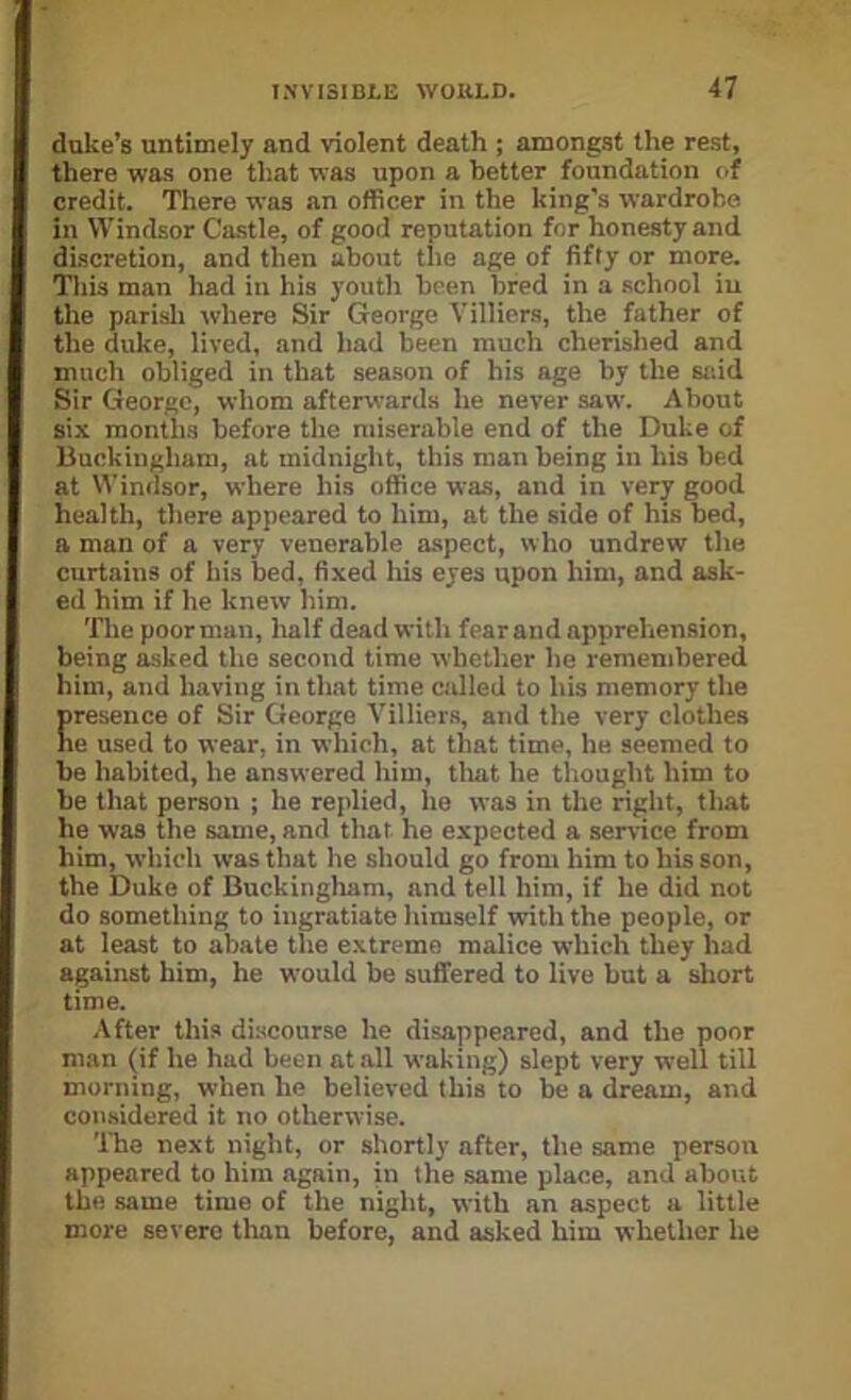 duke’s untimely and violent death ; amongst the rest, there was one that was upon a better foundation of credit. There was an officer in the king’s wardrobe in Windsor Ca.stle, of good reputation for honesty and discretion, and then about tlie age of fifty or more. This man had in his youth been bred in a .school iu the parisli where Sir George Villiers, the father of the duke, lived, and had been much cherished and much obliged in that season of his age by the said Sir George, whom afterwards he never saw. About six months before the miserable end of the Duke of Buckingham, at midnight, this man being in his bed at Windsor, where his office was, and in very good health, there appeared to him, at the side of his bed, a man of a very venerable aspect, who undrew the curtains of his bed, fixed his eyes upon him, and ask- ed him if he knew him. 'fhe poor man, half dead with fear and apprehension, being asked the second time whether he remembered him, and having in that time called to his memory the presence of Sir George Villiers, and the very clothes he used to wear, in which, at that time, he seemed to be habited, he answered him, tliat he thought him to be that person ; he replied, he was in the right, that he was the same, and that he expected a service from him, which was that he should go from him to his son, the Duke of Buckingham, and tell him, if he did not do something to ingratiate himself with the people, or at least to abate the extreme malice which they had against him, he would be suffered to live but a sliort time. .\fter this discourse he disappeared, and the poor man (if he had been at all waking) slept very well till morning, when he believed this to be a dream, and considered it no otherwise. 'Ibe next night, or shortly after, the same person appeared to him again, in the same place, and about the same time of the night, with an aspect a little more severe than before, and asked him whether he