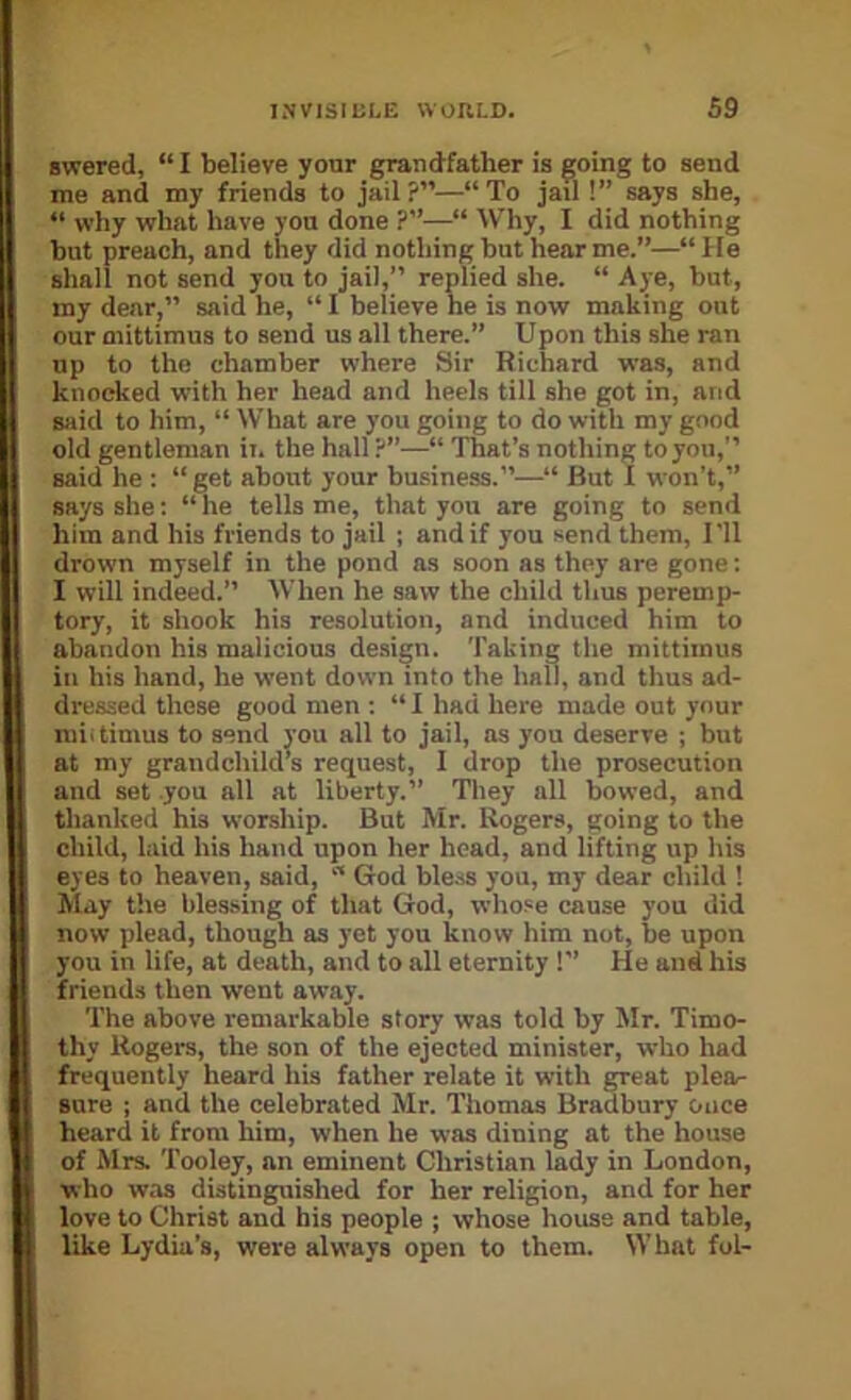 awered, “ I believe your grandfather is going to send me and my friends to jail?”—“To jail !” says she, “ why what have yon done ?”—“ Why, I did nothing but preach, and they did nothing but hear me.”—“ He shall not send you to jail,” replied she. “ Aye, but, my dear,” said he, “ I believe he is now making out our mittimus to send us all there.” Upon this she ran up to the chamber where Sir Richard was, and knocked with her head and heels till she got in, and said to him, “ What are you going to do with my good old gentleman ii. the hall ?”—“ That’s nothing to you,” said he : “get about your business.”—“ But I won’t,” says she: “ he tells me, that you are going to send him and his friends to jail ; and if you send them, 1 'll drown myself in the pond ns soon as they are gone: I will indeed.” When he saw the child thus peremp- tory, it shook his resolution, and induced him to abandon his malicious design. Taking the mittimus in his hand, he went down into the hall, and thus ad- dressed these good men ; “ I had here made out your miitimus to send you all to jail, as you deserve ; but at my grandchild’s request, 1 drop the prosecution and set you all at liberty.” They all bowed, and thanked his worship. But Mr. Rogers, going to the child, laid his hand upon her head, and lifting up his eyes to heaven, said, “ God bless you, my dear child 1 May the blessing of that God, whose cause you did now plead, though as yet you know him not, be upon you in life, at death, and to all eternity 1” He and his friends then went away. The above remarkable story was told by Mr. Timo- thy Rogers, the son of the ejected minister, who had frequently heard his father relate it with great plea- sure ; and the celebrated Mr. Thomas Bradbury once heard it from him, when he was dining at the house of Mrs. 'fooley, an eminent Christian lady in London, who was distinguished for her religion, and for her love to Christ and his people ; whose house and table, like Lydia’s, were always open to them. What fol-