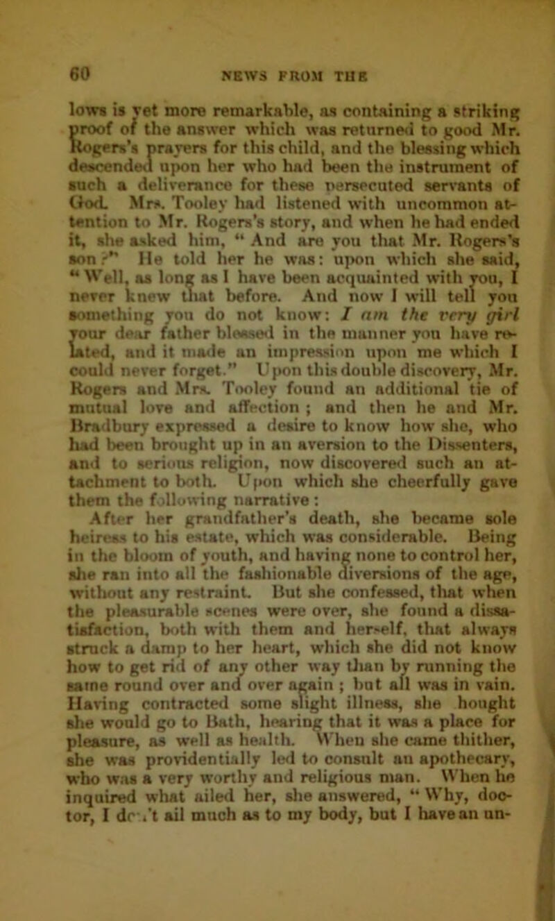 low* is vet more remarkable, as containing a striking proof of the answer which was retume<i to good Mr. Rogers’* praver* for this child, and the blessing which descended upon her who had been the instrument of •uch a deliverance for these nersecuted servants of tlod. Mrs. Tooley had listened with uncommon at- tention to .Mr. Rogers’s story, and when he had ended it, she asked him, “ And are you tlutt .Mr. Rogers’s •on?” He told her he was; upon which she said, ” M’ell, as long as 1 hare been acquainted with you, 1 never knew Uiat before. And now I will tell you something vou do not know; I am the very girl your dear father blessed in the manner you have re- lated, atid it nia<le an iinpreasion upon me which I could never forget.” Iqton this double discovery, Mr. Rogers and .Mrs. Tooley found an additional tie of mutual love and affection ; and then he and Mr. Bra<lbury expressed a desire to know how she, who had been brought up in an aversion to the Dissenters, anil to serious religion, now discovered such an at- tachment to both. U|>on which she cheerfully gave them the following narrative ; After her grandfather’s death, she Iwcame sole heireas to hi* estate, which was considerable. Being ill the bloom of youth, and having none to control her, she ran into all the fashionable diversions of the age, witliout any restraint. But she confessed, tliat when the pleasurable scene* were over, she found a dissa- tisfaction, both with them and herself, tliat always struck a damp to her heart, which she did not know how to get rid of any other way Uian by running the same round over and over again ; but all was in vain. Having contracted some slight illness, she bought slie would go to liath, hearing that it was a place for pleasure, as well as health. VVheu she came thither, she was providentially led to consult an apothecary, who w.as a very worthy and religious man. When ho inquired what ailed her, slie answered, “ Why, doc- tor, I dc-.'t ail much as to my body, but I have an un-