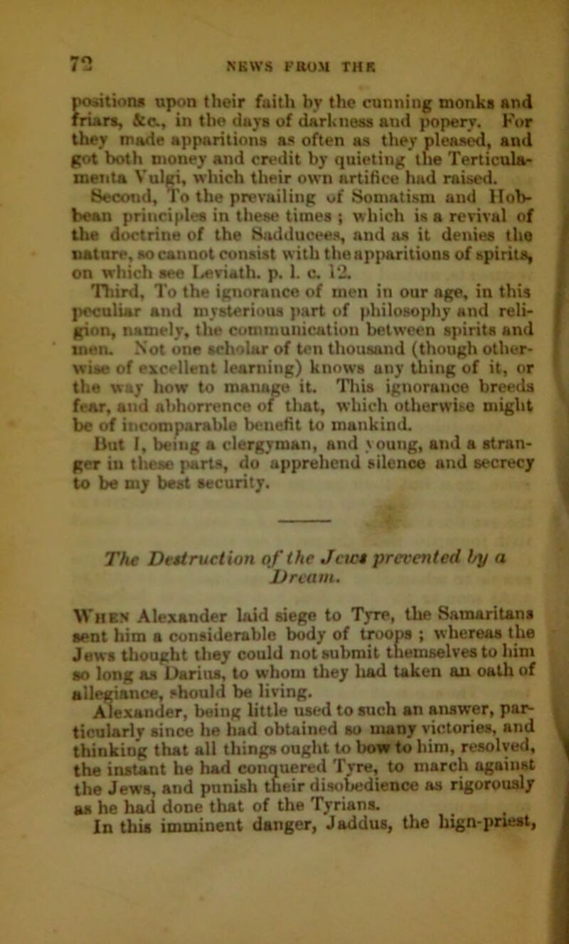 7*2 i^tiaru upon their faith by the cunning monks and friars, &C., in the days of darkness and popery. For they made apparitions a.s often as tliey pleased, and got both money and credit by quieting the Terticulac meiita Vulgi, which their own artifice hud raised. Hecond, To the prevailing of tiiomatism and Hob- bean principles in these times ; which is a revival of the doctrine of the fhulducee.s, and as it denies the nature, so cannot consist with the ap])aritions of spirits, on which see Ia>viath. p. 1. c. 12. niird. To the ignorance of men in our age, in this peculiar and mysterious part of philosophy and reli- gion, namely, the communication between spirits and men. Not one scholar of ten thousand (though other- wise of excellent learning) knows any thing of it, nr the way how to manage it. Tliis ignorance breeds fear, and abhorrence of tliat, which otherwise might be of incomparable benefit to mankind. Uut I, being a clergyman, and >oung, and a stran- ger in these parts, do apprehend silence and secrecy to be my best security. The Destruction of the Jews prevented by a Dream. When Alexander laid siege to Tyre, the SamariUns sent him a considerable body of troops ; whereas the Jews Uiought tliey could not submit themselves to him so long as Darius, to whom tliey liad taken an oath of allegiance, should be living. Alexander, being little used to such an answer, par- ticularly since he had obtained so many victories, and thinking that all things ought to bow to him, resolved, the instant he had conquered Tyre, to march against the Jews, and punish their disobedience as rigorously as he had done that of the Tyrians. In this imminent danger, Jaddus, the hign-priest,