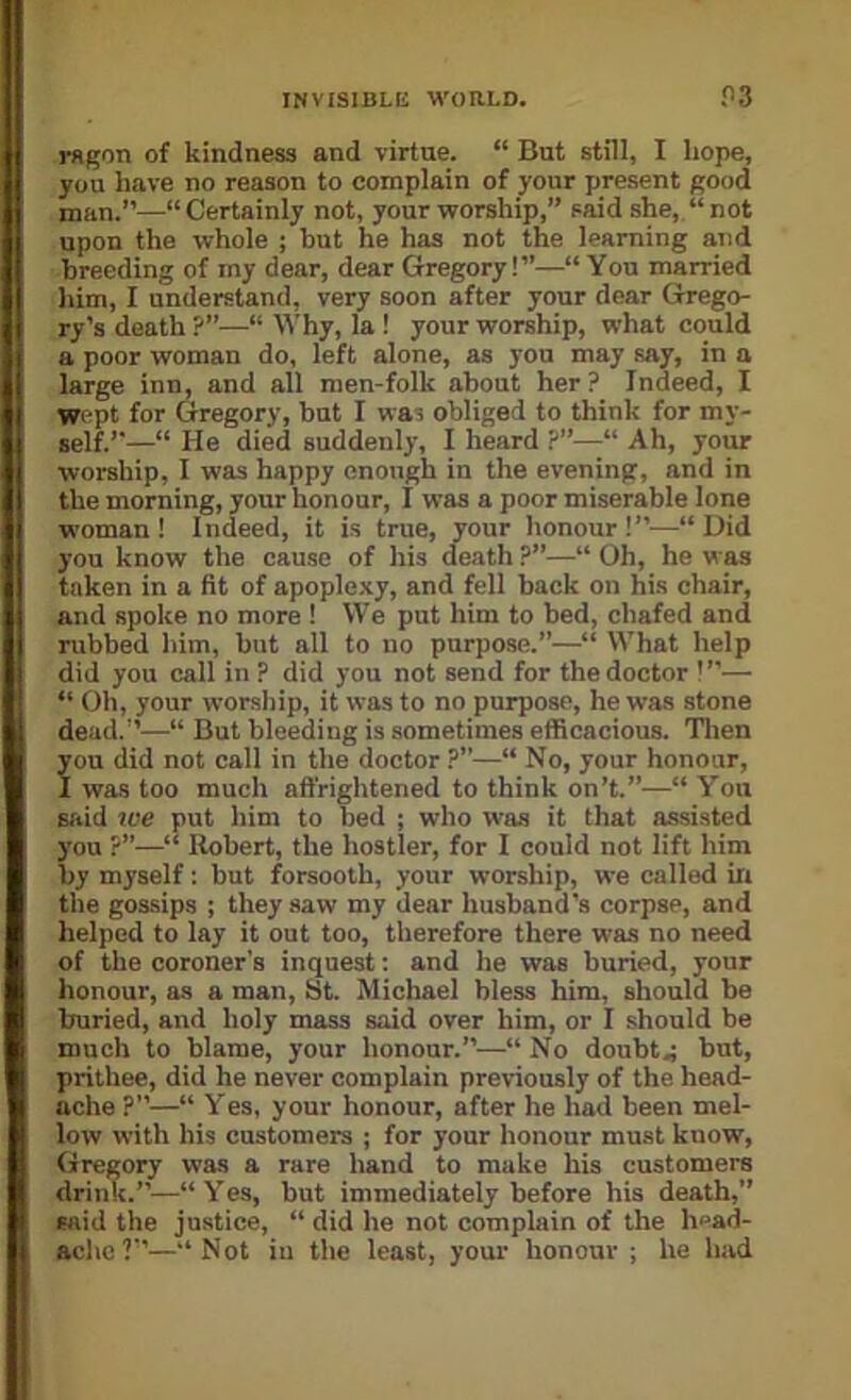 rdgon of kindness and virtue. “ But still, I hope, you have no reason to complain of your present good man.”—“Certainly not, your worship,” said she, “not upon the whole ; but he has not the learning and breeding of my dear, dear Gregory!”—“ You married him, I understand, very soon after your dear Grego- ry’s death ?”—“ Why, la I your worship, what could a poor woman do, left alone, as yon may say, in a large inn, and all men-folk about her ? Indeed, I wept for Gregory, but I was obliged to think for my- self.”—“ He died suddenly, I heard ?■—“ Ah, your worship, I was happy enough in the evening, and in the morning, your honour, I was a poor miserable lone woman! Indeed, it is true, your honour!”.—“Did you know the cause of his death ?”—“ Oh, he was taken in a fit of apoplexy, and fell back on his chair, and spoke no more ! We put him to bed, chafed and rubbed him, but all to no purpose.”—“ What help did you call in ? did you not send for the doctor !”— “ Oh, your worship, it was to no purpose, he was stone dead.”—“ But bleeding is sometimes efficacious. Tlien you did not call in the doctor ?’’—“ No, your honour, I was too much affrightened to think on’t.”—“ You said tve put him to bed ; who was it that assisted you ?”—“ Robert, the hostler, for I could not lift him by myself: but forsooth, your worship, we called in the gossips ; they saw my dear husband's corpse, and helped to lay it out too, therefore there was no need of the coroner's inquest; and he was buried, your honour, as a man, St. Michael bless him, should be buried, and holy mass said over him, or I should be much to blame, your honour.”—“ No doubt.; but, prithee, did he never complain previously of the head- ache ?—“ Yes, your honour, after he had been mel- low with his customers ; for your honour must know, Gregory was a rare hand to make his customers drink.”—“Yes, but immediately before his death,” said the justice, “ did he not complain of the head- ache?”—“Not in the least, your honour; he had