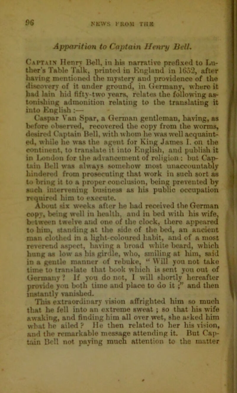 Apparition to Captain Henry Belt. Captain Henrr Hell, in hia narrative prefixed to Lu- ther'i Table Talk, printed in KngUnd in 16,52, after haring mentioned the mystery and providence of the discovery of it under ground, in (itrmany, where it had lain hid fifty-two years, relates the following as- tonisliing admonition relating to the translating it into Knglith :— Caspar Van Spar, a German gentleman, having, as before observed, recovered the copy from the worms, deairtHl Captain Hell, with whom he was well acquaint- ed, while he was the a^ent fur King James I. on the continent, to translate it into Knglisli, and publish it in l>ondon for the advanoement of religion : but Cap- tain Hell was always somehow most unaccountably hindered from prosecuting that work in such sort as to bring it to a proper conclusion, being prevented by such iiuerrening business as his public occupation n quired him to execute. About six weeks after he had received the German copy, being well in health, and in bed with his wife, b- lween twelve and one of the clock, there appeared to him, standing at the side of the beti, an ancient man cloth(‘d in a light-coloured habit, and of a most reverend aspect, lisvine a broad white Iicard, which hung as low as his girdle, who, smiling at liim, said in a gentle manner of rebuke, “ Will you not take time to tranrlate that book which is sent you out of Germany ? If you do not, I will shortly hereafter provide you both time and place to do it and then iiutantly vanished. This extraordinary vision affrighted him so much tliat he fell into an extreme sweat ; so that his wife awaking, and finding him all over wet, she atked him what he ailed? lie then related to her his vi>ion, and the remarkable measage attending it. Hut Ca)'- Udn Hell not paying mnen attention to the matter