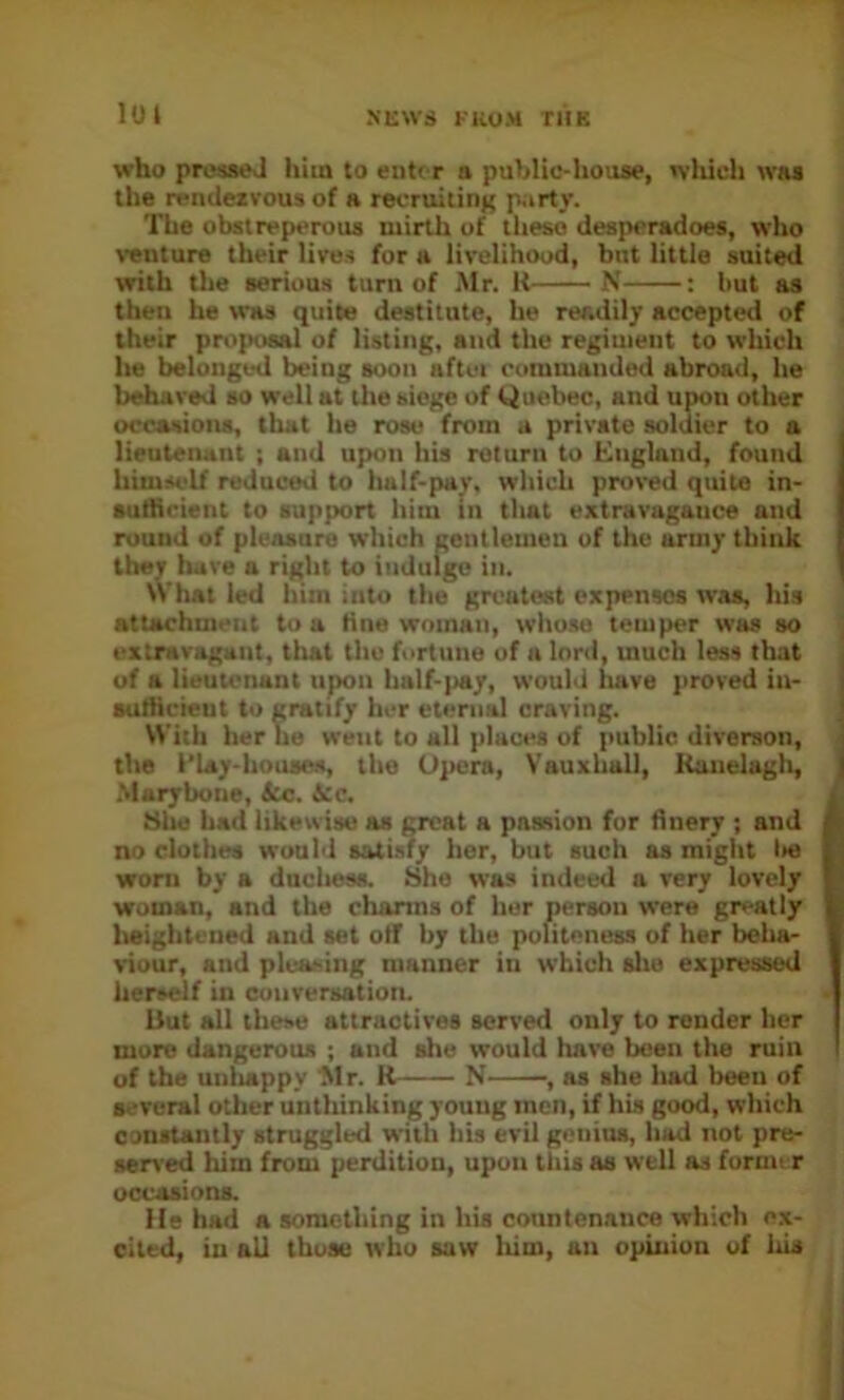 lui who prosseJ him to eiiti r a publie-liouae, wliich wai the rendezvous of a reoruitinK p;irty. The obstreperous mirth of tlieso desperadoes, who venture their lives for a livelihood, but little suited with the serious turn of ,Mr. R N : but as then he was quite destitute, he readily accepteti of their proposal of listing, and the regiment to which he belonged being soon aftei commanded abroad, he behaved so well at the siege of Quebec, and upon other occasions, that he rose from a private soldier to a lieutenant ; and upon his return to Kngland, found himself reduced to half-pay, which proved quite in- sulhcient to support him in that extravagauce and round of pleasure which gentlemen of the army think they have a right to indulge in. What led him into the greatest expenses was, his attachment to a tine woman, whose temper was so extravagant, that the fortune of a lord, much less that of a lieutenant upon half-pay, would liave proved in- sulhcieut to gratify her eternal craving. With her he went to all places of public diverson, the I’Lay-houses, the Opera, Vauxhall, Kanelagli, .Maryboue, Sic. icc, 81ia had likewise as great a passion for finery ; and no clothes would satisfy her, but such as might lie woni by a ducliess. She was indeed a very lovely woman, and the charms of her person were greatly lieiglitcued and set otT by the politeness of her beha- viour, and pleaeing manner in which site expressed herself in conrersation. but all these attractives served only to render her more dangerous ; and she would have been the ruin of the unlutppy 'Mr. R N , as she had been of several other unthinking young men, if his good, which constantly struggled with his evil goiiiua, had not pre- served him from perdition, upon this as well as fornn r occasions. He had a something in his countenance which ex- cited, in bU those who saw liim, an opinion of ids