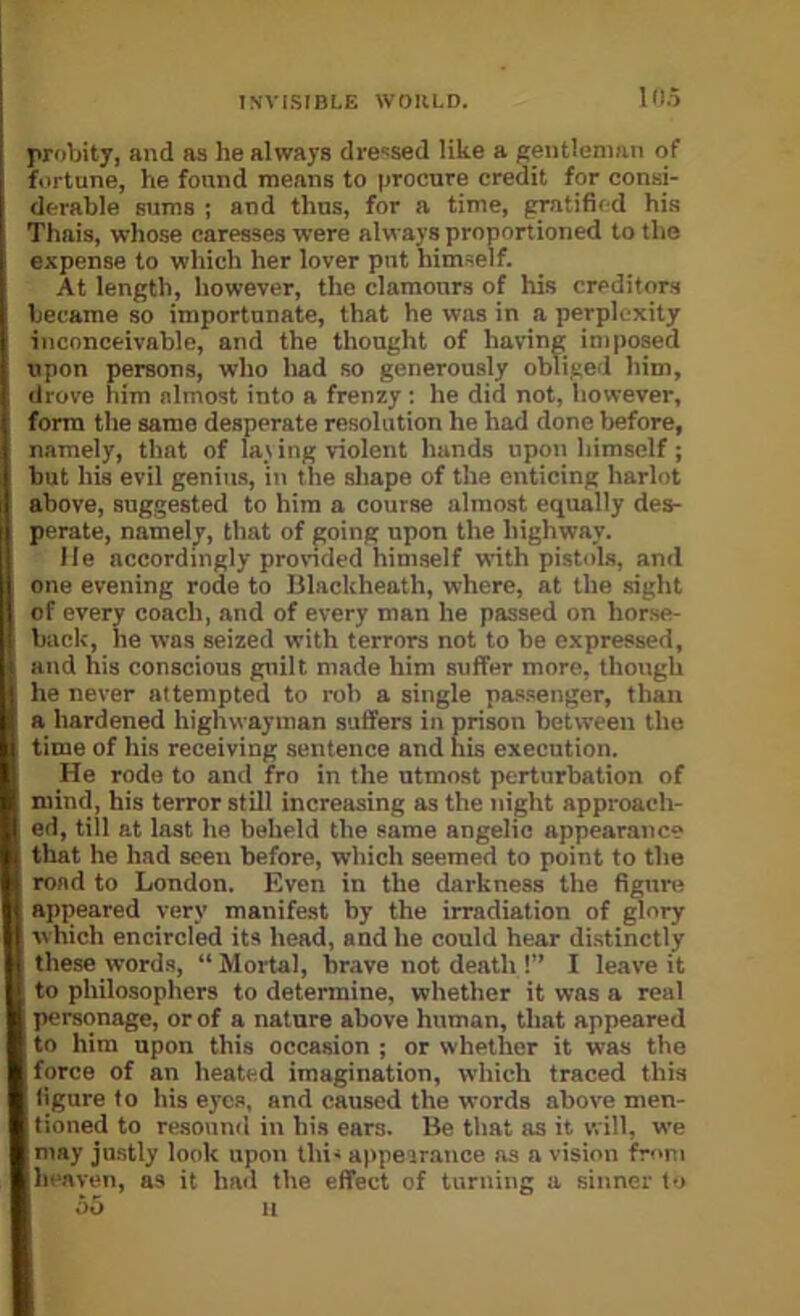 Kl.5 probity, and as he always dre‘=sed like a gentleman of fortune, he found means to procure credit for consi- derable sums ; and thus, for a time, gratified his Thais, whose caresses were always proportioned to the expense to which her lover put himself. At length, however, the clamours of his creditors became so importunate, that he was in a perplexity inconceivable, and the thought of having imposed upon persons, who had so generously obliged him, drove him almost into a frenzy; he did not, however, form the same desperate resolution he had done before, namely, that of lat ing violent hands upon himself; but his evil genius, in the shape of the enticing harlot above, suggested to him a course almost equally des- perate, namely, that of poing upon the highway. He accordingly provnded himself with pistols, and one evening rode to lilacUheath, where, at the sight of every coach, and of every man he passed on horse- back, he was seized with terrors not to be expressed, || and his conscious guilt made him suffer more, though he never attempted to rob a single passenger, than a hardened highwayman suffers in prison between the time of his receiving sentence and his execution. He rode to and fro in the utmost perturbation of mind, his terror still increasing as the night approach- ed, till at last he beheld the same angelic appearance that he had seen before, which seemed to point to the road to London. Even in the darkness the figure appeared very manifest by the irradiation of glory which encircled its head, and he could hear distinctly these words, “ Mortal, brave not death !” I leave it to philosophers to determine, whether it was a real personage, or of a nature above human, that appeared to him upon this occasion ; or whether it was the force of an heated imagination, which traced this figure to his eyes, and caused the words above men- tioned to resound in his ears. Be that as it will, we may justly look upon thi- appeirance as a vision fr'>ni hi-nven, as it had the effect of turning a sinner to f)5 II