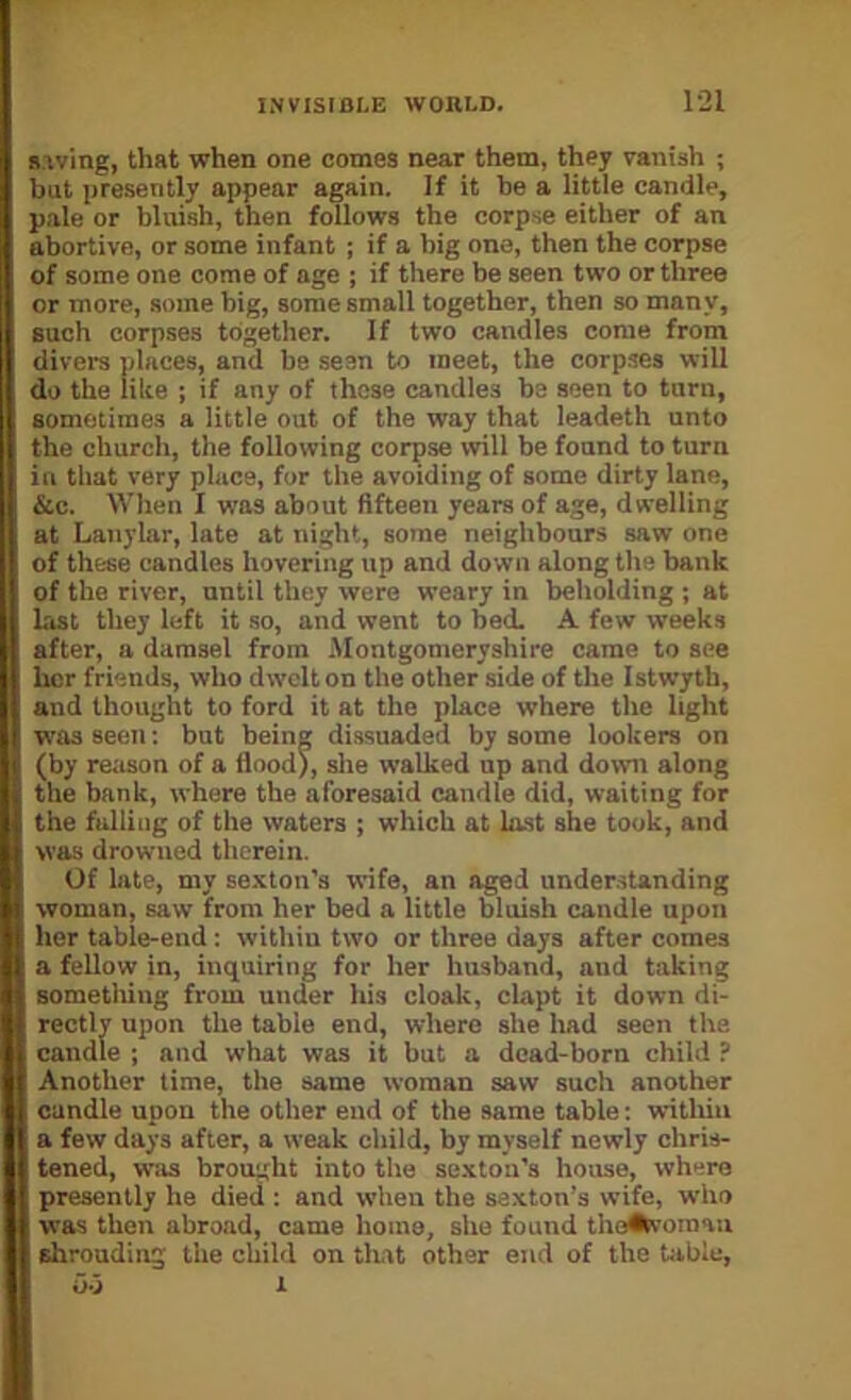 1-21 Saving, that when one comes near them, they vanish ; but presently appear again. If it he a little candle, pale or bluish, then follows the corpse either of an abortive, or some infant ; if a big one, then the corpse of some one come of age ; if there be seen two or three or more, some big, some small together, then so many, such corpses together. If two candles come from divers places, and be seen to meet, the corpses will do the like ; if any of these candles be seen to turn, sometimes a little out of the way that leadeth unto the churcit, the following corpse will be found to turn in that very place, for the avoiding of some dirty lane, &c. When I was about fifteen years of age, dwelling at Lanylar, late at night, some neighbours saw one of these candles hovering up and do wn along the bank of the river, until they were weary in beholding ; at last they left it so, and went to bed. A few weeks after, a damsel from .Montgomeryshire came to see her friends, who dwelt on the other side of the Istwyth, and thought to ford it at the place where the light W'as seen: but being dissuaded by some lookers on (by reason of a flood), she walked up and down along the bank, where the aforesaid candle did, waiting for the falling of the waters ; which at last she took, and was drowned therein. Of late, my se.xton’s wife, an aged understanding woman, saw from her bed a little bluish candle upon her table-end: within two or three days after comes a fellow in, inquiring for her husband, and taking something from under his cloak, clapt it down di- ’)le end, where she had seen the Another time, the same woman saw such another candle upon the other end of the same table: within a few days after, a weak child, by myself newly chris- tened, was brought into the se.xtou's house, where presently he died : and when the sexton’s wife, who was then abroad, came home, she found thoA\'Oinaii shrouding the child on tlwt other end of the table, was it but a dead-born child ?