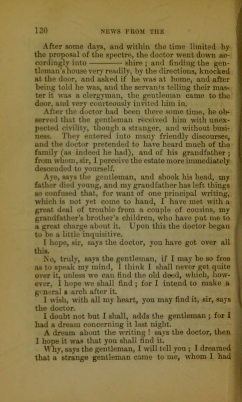 After gome dayg, and within the time limited by 1 f the spectre, the doctor went down ac- very readily, by the directions, knocked being told he was, and the ser^'anis telling their ma»- ter it was a clergyman, the gentleman came to tlte door, and very courteously innted him in. After the doctor liad been there some time, he ob- ■erved tliat tbe gentleman received him with unex- pected civility, though a stiangor, and without busi- ness. They entered into many friendly discourses, and the doctor pretended to have heard much of the family (as inde^ he Imd), and of his grandfather ; from whom, sir, 1 perceive the estate more immediately descended to yourself. Aye, says the gentleman, and shook his head, my father died young, and my grandfather has left things BO confused that, fur want of one principal writing, which is not yet come to liand, 1 hare met with a great deal of trouble from a couple of cousins, my grandfather’s brother's children, who liare put me to a great charge about it. Upon this the doctor began to be a little inquisitive. I hope, sir, says the doctor, you have got over all this. No, truly, says the ^ntleman, if I may be so free as to speak my mind, 1 think 1 shall never get quite over it, unless we can find the old deial, which, how- ever, 1 hope we sliall find ; fur 1 intend to make a g' Deral s arch after it. 1 wisli, with all my heart, you may find it, sir, says the doctor. I doubt not but I shall, adds the gentleman ; for I had a dream concerning it last night. A dream about the writing 1 says the doctor, then I hope it was that you shall nnd it. Why, says the gentleman, I will tell you ; I dreamed that a strange gentleman came to me, whom 1 had sliire ; and finding the gen-