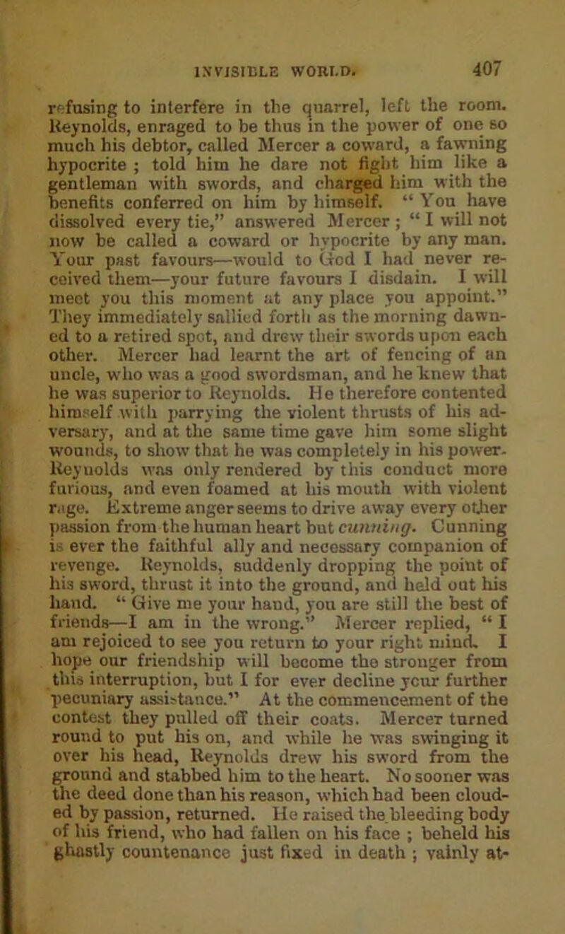 r' fusing to interfere in the quarrel, left the room. Heynolds, enraged to be thus in the power of one so much his debtor, called Mercer a coward, a fawning hypocrite ; told him he dare not fight him like a gentleman with swords, and charged him with the benefits conferred on him by himself. “ You have dissolved every tie,” answered Mercer; “ I will not now be called a coward or hypocrite by any man. Your past favours—would to liod I had never re- ceived them—your future favours I disdain. I will meet you this moment at any place you appoint.” They immediately sallied forth as the morning dawn- ed to a retired spot, and drew their swords u[(cm each other. Mercer had learnt the art of fencing of an uncle, who was a good swordsman, and he Itnew that he was superior to Reynolds. He therefore contented himself with parrying the violent thrusts of his ad- versary, and at the same time gave him some slight wounds, to show that he was completely in his power. Iteyuolds was only rendered by this conduct more furious, and even foamed at his mouth with violent r.ige. Extreme anger seems to drive away every oUier passion from the human heart but cunning. Cunning i.' ever the faithful ally and necessary companion of revenge. Reynolds, suddenly dropping the point of his sword, thrust it into the ground, and held out his hand. ” Give me your hand, you are still the best of friends—1 am in the wrong.” Mercer replied, “ I am rejoiced to see you return to your right niiucU I hope our friendship will become the stronger from tins interruption, but I for ever decline ycur further pecuniary assistance.” At the commencement of the contest they pulled off their coats. Mercer turned round to put his on, and while he was swinging it over his head, Heynolds drew his sword from the ground and stabbed him to the heart. No sooner was the deed done than his reason, which had been cloud- ed by passion, returned. Ho raised the.bleeding body of his friend, who had fallen on his face ; beheld Ids ghastly countenance just fixed in death ; vainly at-