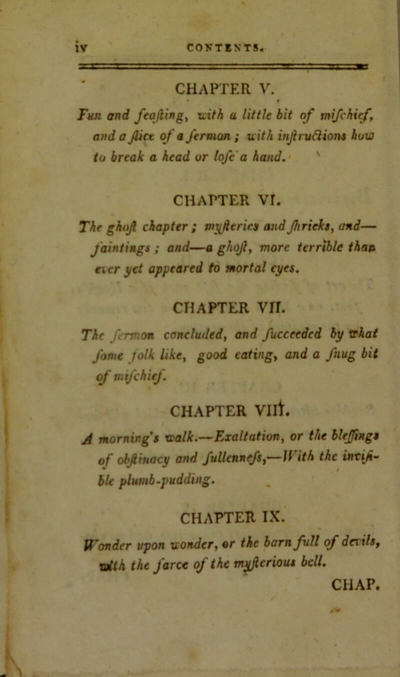 CHAPTER V. Fun and feajling, with a little bit of mifchicf, and a Jlict of a Jermon ; with injlruftions how to break a head or lofe a hand. CHAPTER Vr. The ghojl chapter ; myfierics and Jhrieks, and— Jointings ; and—a ghojl, more terrible than eicr yet appeared to mortal eyes. CHAPTER VII. The jermon concluded, and fucceedcd by rehat fame folk like, good eating, and a fnug bit of mtfehiej. CHAPTER Vllt. A morning’s walk.—Exaltation, or the blefmgs of obfiuacy and fullennefs,—With the intiji- ble plumb-pudding. CHAPTER IX. Wonder upon wonder, or the barn full of devils, with the farce of the myjlerious bell. CHAP.