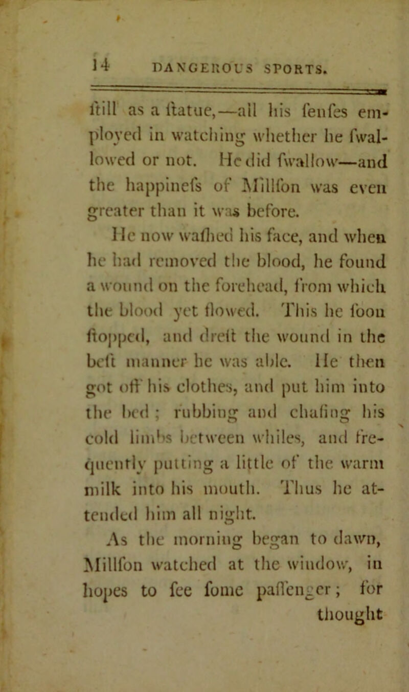 itill as a ltatue,—all liis fenfes em- ployed in watching whether he fwal- lowed or not. He did fwallow—and the happinefs of Million was even greater than it was before. He now waflied his face, and when he had removed the blood, he found a wound on the forehead, from which the blood yet flowed. This lie loon flopped, and dreit the wound in the belt manner be was able. He then got off his clothes, and put him into the bed ; rubbing and chafing his % cold limbs between whiles, and fre- quently pulling a little of the warm milk into his mouth. Thus he at- tended him all night. As the morning began to dawn, Millfon watched at the window, in hopes to fee fome paflenger; for thought