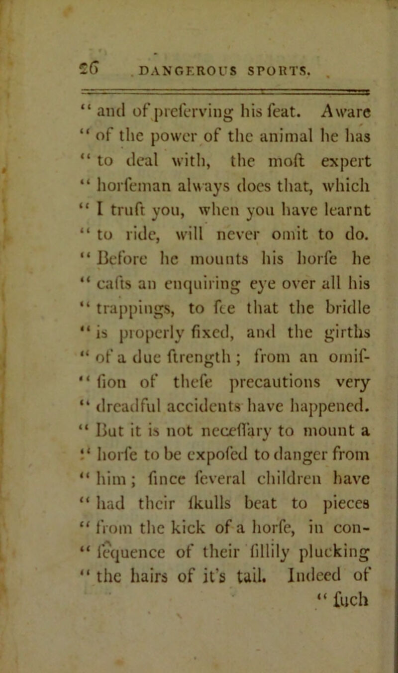 “ ami of preferring his feat. Aware “ of the power of the animal he has “ to deal with, the mod expert “ horfeman always docs that, which “ I truft you, when you have learnt “ to ride, will never omit to do. “ Before he mounts his horfe he “ cafts an enquiring eye over all his “ trappings, to fee that the bridle “ is properly fixed, and the girths “ of a due ftrength ; from an omif- “ fion of thefe precautions very “ dreadful accidents have happened. “ But it is not ncceffary to mount a !* horfe to be expofed to danger from “him; fince feveral children have “ had their lkulls beat to pieces “ from the kick of a horfe, in con- “ fequence of their fillily plucking “ the hairs of it's tail. Indeed of “ fuch