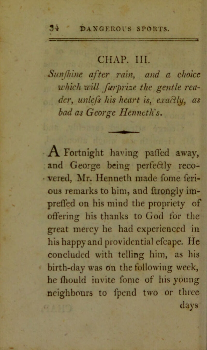 ~ chap. m. Sunfhine after rain, and a choice which will fitrprize the gentle rea- der, unlefs his heart is, exactly, as bad as George Henntth's. A Fortnight having pafTed away, and George being perfectly reco- vered, Mr. Kenneth made fome feri- ous remarks to him, and ftrongly im- preffed on his mind the propriety of offering his thanks to God for the great mercy he had experienced in his happy and providential efcape. lie concluded with telling him, as his birth-day was on the following week, he Iliould invite fome of his young neighbours to fpend two or three days