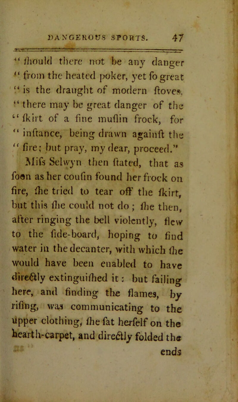 44 diould there not be any danger 44 from the heated poker, yet fo great “ is the draught of modern ftoves, “there may be great danger of the “ fkirt of a fine muflin frock, for 44 inftance, being drawn againft the 44 fire; but pray, my dear, proceed.” Mifs Selwyn then ftated, that as foon as her coulin found her frock on fire, fhe tried to tear off the fkirt, but this die could not do ; die then, after ringing the bell violently, flew to the bde-board, hoping to find water in the decanter, with which die would have been enabled to have directly extinguidied it: but failing here, and finding the dames, by rifing, was communicating to the upper clothing, die fat herfelf on the Hearth-carpet, and dire&ly folded the ends