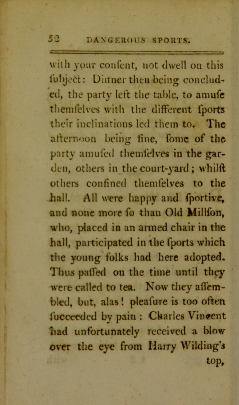 with your confent, not dwell on this lubjetfc: Dinner then being conclud- eel, the party left the table, to amufe themfelves with the different fports their inclinations led them to. The afternoon being line, fonie of the party amufed themfelves in the gar- den, others in the court-yard ; whilft others confined themfelves to the hall. All were happy and fportive, and none more fo than Old Millfon, who, placed in an armed chair in the hall, participated in the fports which the young folks had here adopted. Thus palled on the time until they were called to tea. Now they affem- bled, but, alas ! pleafure is too often fucceedcd by pain : Charles Vinecnt had unfortunately received a blow over the eye from Harry Wilding’s top.