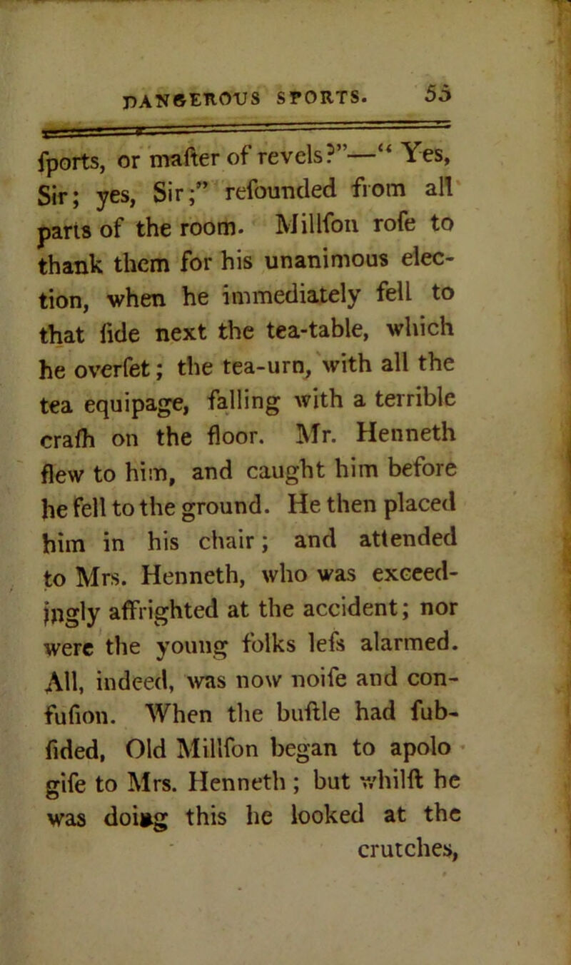 fports, or matter of revels?”—“ Yes, Sir; yes, Sir;” refounded from all pans of the room. Million rofe to thank them for his unanimous elec- tion, when he immediately fell to that iide next the tea-table, which he overfet; the tea-urn, with all the tea equipage, falling with a terrible crafh on the floor. Mr. Henneth flew to him, and caught him before he fell to the ground. He then placed him in his chair; and attended to Mrs. Henneth, who was exceed- ingly affrighted at the accident; nor were the young folks lefs alarmed. All, indeed, was now noife and con- fufion. When the buflle had fub- fided, Old Millfon began to apolo gife to Mrs. Henneth ; but v/hilft he was doi*g this he looked at the crutches,