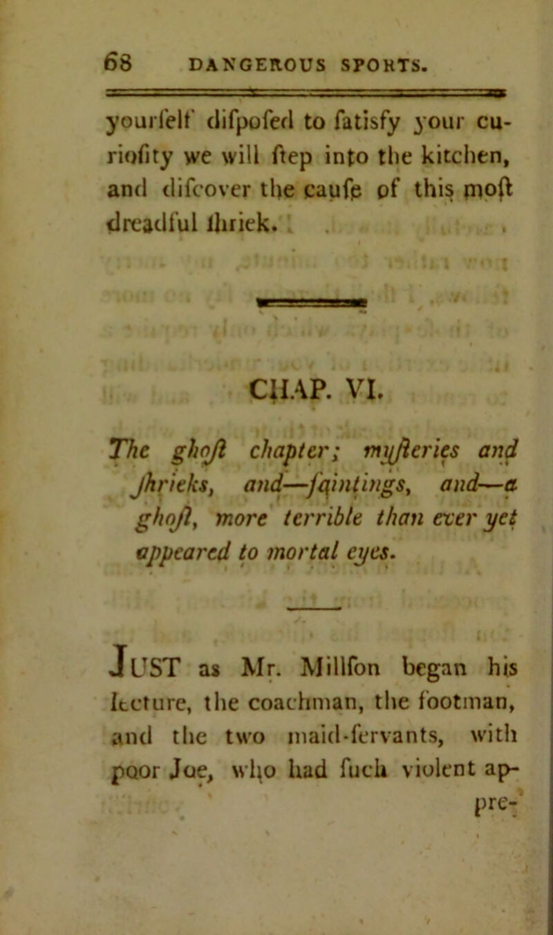yourfelf difpofed to fatisfy your cu- riofity we will ftep into the kitchen, and difcover the caufp of this piofl dreadful lhriek. CHAP. VI. The ghojl chapter; myjleries and jhritks, and—fqintings, and—a. ghnjl, more terrible than ever yet appeared to mortal eyes. Just as Mr. Millfon began his lecture, the coachman, the footman, and the two inaid-fervants, with poor Joe, wl\o had fuck violent ap- pre-