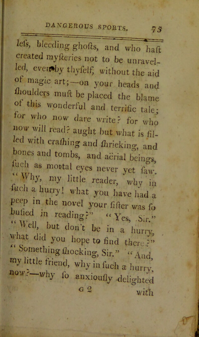 lefs, bleeding ghofts, and who haft created mylteries not to be unravel- led, evenly thyfelf, without the aid ol magic art; on your heads and moulders muft be placed the blame ol tins wonderful and terrific tale; for who now dare write? for who now will read? aught but what is fil- led with crafting and ftrieking, and bones and tombs, and abtial beino-s> Inch as mortal eyes never yet faw’. 'Vhy, my little reader, why i„ furl, a hurry! what you have had a j-wep in the novel your lifter was f„ dulied in reading;?” “ YPo » , Vel,\ but don’t be in a hurry what did you hope to find there Somethingftocking, Sir.” « And my little friend, why infuch a hurry’ now.—why lb anxioufly delighted G 2 with