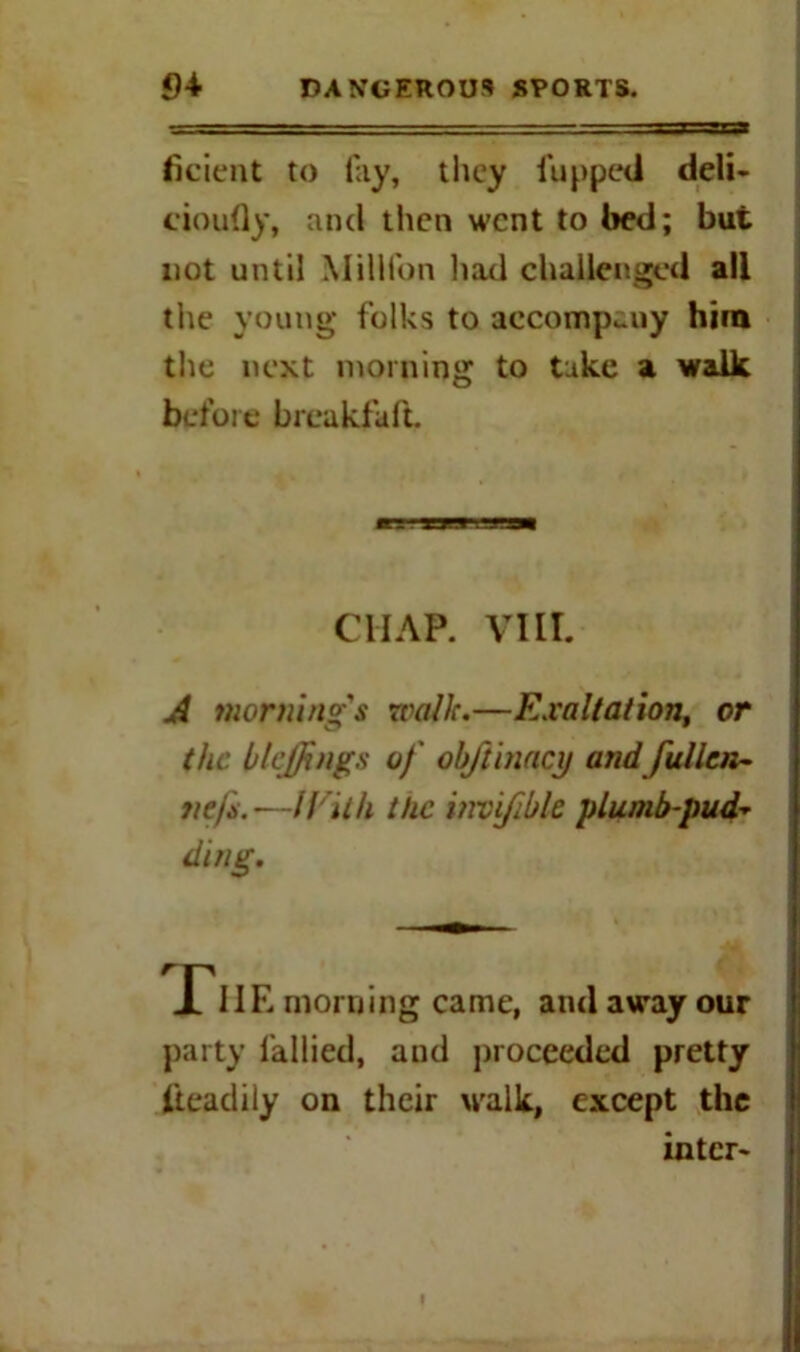 ficient to fay, they flipped deli- cioufly, and then went to bed; but not until Million had challenged all the young folks to aecomp^uy him the next morning to take a walk before breakfaft, it - mm .utsm CHAP. VIII. A morning's walk.—Exaltation, or the blcjjings of obftinacy and fullcn- tie/s.—IVith the invifible plumb-pud- ding. party fallied, and proceeded pretty lieacliiy on their walk, except the inter-