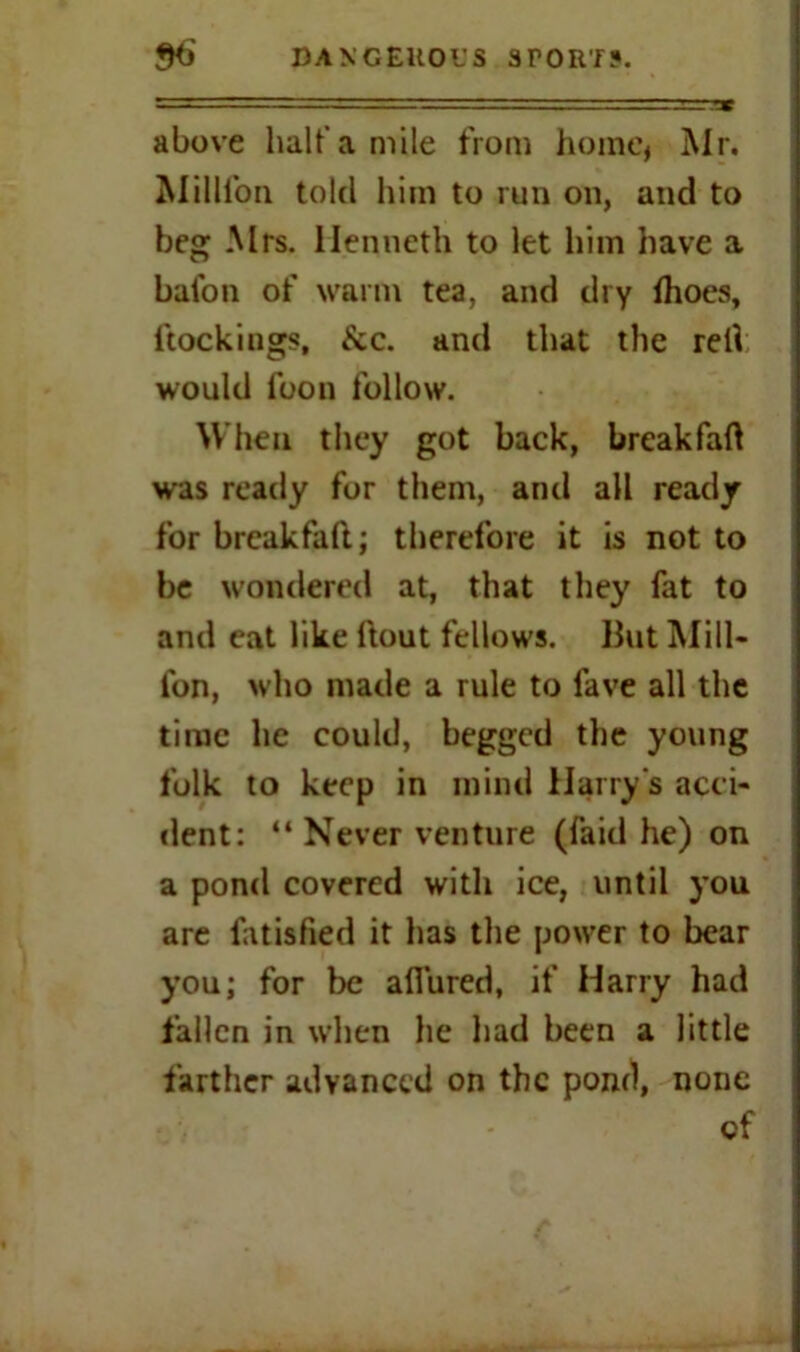 above half a mile from home, Mr. Million told him to run on, and to beg Mrs. llenncth to let him have a baton of warm tea, and thy {hoes, ftockings, &c. and that the red would foon follow. When they got back, breakfaft was ready for them, and all ready for breakfall; therefore it is not to be wondered at, that they fat to and eat like {lout fellows. But Mill- ion, who made a rule to fave all the time he could, begged the young folk to keep in mind Harry's acci- dent: “ Never venture (laid he) on a pond covered with ice, until you are fatisfied it has the power to bear you; for be allured, if Harry had fallen in when he had been a little farther advanced on the pond, none of