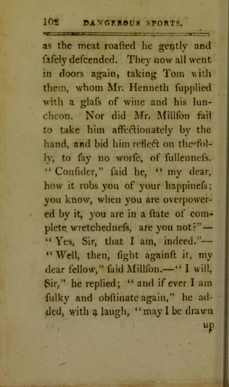 as the meat roafted he gentlv and fafely defeended. They now all went in doors again, taking Tom with them, whom Mr. Henneth fupplied with a glafs of wine and his lun- cheon. Nor did Mr. Millfon fail to take him affettionately by the hand, and bid him reflect on the*fbl- ly, to fay no worfe, of fullennefs. “ Confider,” faid he, “ my dear, how it robs you of your happinefs; you know, when you are overpower- ed by it, you are in a ftate of com- plete wretched nefe, are you not?” — “ Yes, Sir, that I am, indeed.”— “ Well, then, fight againft it, my dear fellow,” faid Millfon.—“ I will, Sir,” he replied; “ and if ever I am fulky and obfiinatcagain,” he ad- ded, with q. laugh, “may I be drawn UP