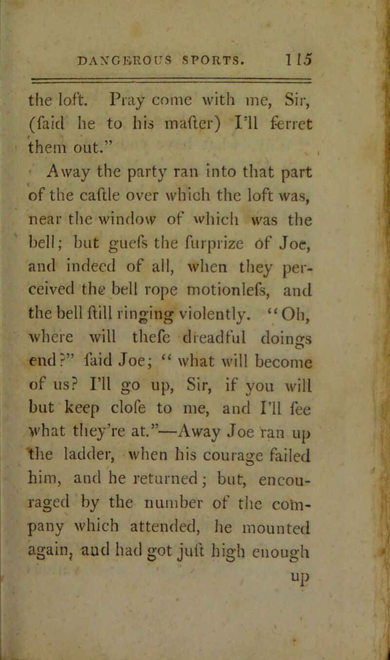 the loft. Pray come with me, Sir, (Paid he to his mafter) I’ll ferret them out.” Away the party ran into that part of the caftle over which the loft was, near the window of which was the hell; but guefs the furprize of Joe, and indeed of all, when they per- ceived the bell rope motionlefs, and the bell {till ringing violently. “ Oh, where will thefe dreadful doings O end?” laid Joe; “ what will become of us? I’ll go up, Sir, if you will but keep clofe to me, and I’ll fee what they’re at.”—Away Joe ran up the ladder, when his courage failed him, and he returned; but, encou- raged by the number of the coln- pany which attended, he mounted again, aud had got jult high enough up