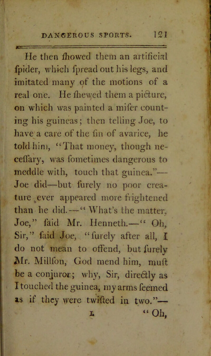 He then fhowed them an artificial fpider, which fpread out his legs, and imitated many of the motions of a real one. He fhewed them a piclure, on which was painted a mifer count- ing his guineas; then telling Joe, to have a care of the fin of avarice, he told him, “That money, though ne- cefiary, was fometimes dangerous to meddle with, touch that guinea.”— Joe did—but furely no poor crea- ture ever appeared more frightened than he did. — “ What’s the matter, Joe,” faid Mr. Henneth.—“ Oh, Sir,” faid Joe, “furely after all, I do not mean to offend, but fiurelv Mr. Millfon, God mend him, mull be a conjuror:; why, Sir, diredly as I touched the guinea, my arms feemed as if they were twilled in two.”— L Oh, (4