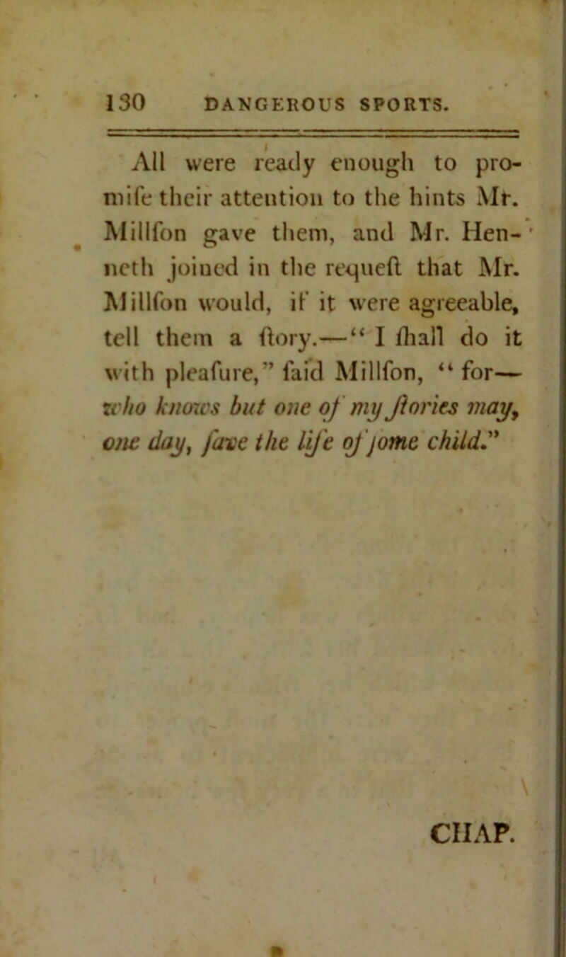 All were ready enough to pro- mile their attention to the hints Mr. Million gave them, and Mr. Hen-' noth joined in the requeli that Mr. Million would, if it were agreeable, tell them a dory.—“ I dial! do it with pleafure,” laid Million, “for— 7vho knows but one of my Jforics may, one day, fave the Life oj jome child. ■ / »