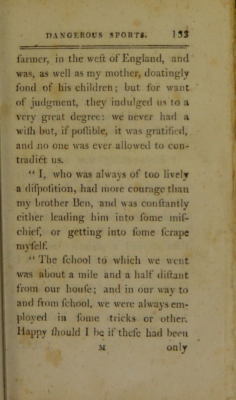 farmer, in the weft of England, and was, as well as my mother, doatingly fond of his children; but for want of judgment, they indulged us to a very great degree: we never had a wilh but, if pofiible, it was gratified, and no one was ever allowed to con- trad i6t us. “ I, who was always of too lively a difpolition, had more courage than my brother Ben, and was conftantly either leading him into fome mif- chief, or getting into fome fcrapc myfelf. “ The fchool to which we went was about a mile and a half diftant from our houfe; and in our way to and from fchool, we were always em- ployed in fome tricks or other. Happy fiiould I be if thefe had been m on ly